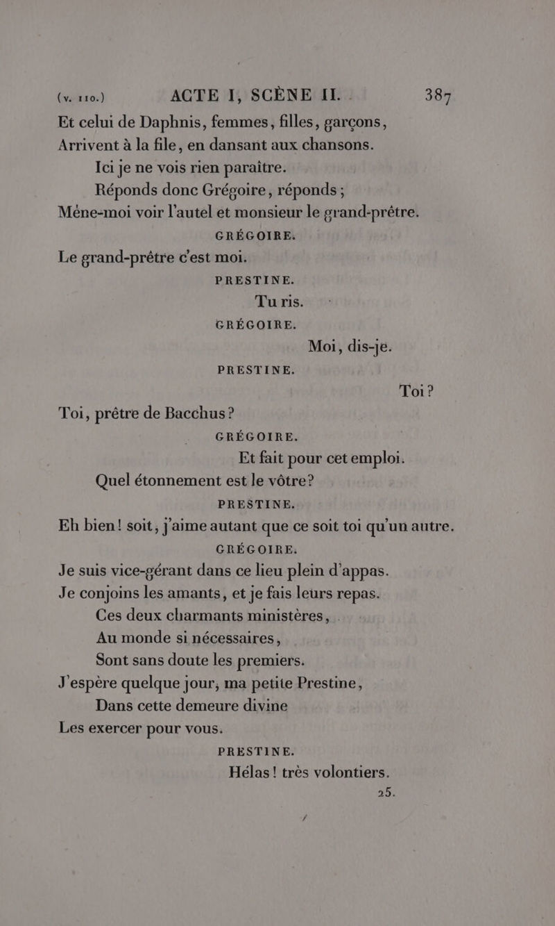 Et celui de Daphnis, femmes, filles, garçons, Arrivent à la file, en dansant aux chansons. Ici je ne vois rien paraître. Réponds donc Grégoire, réponds ; Méne-moi voir l'autel et monsieur le grand-prêtre. GRÉGOIRE,. Le grand-prêtre c'est moi. PRESTINE. Tu ris. GRÉGOIRE. Moi, dis-je. PRESTINE. Toi ? Toi, prêtre de Bacchus ? GRÉGOIRE. Et fait pour cet emploi. Quel étonnement est le vôtre? PRESTINE. Eh bien! soit, j'aime autant que ce soit toi qu'un autre. GRÉGOIRE: Je suis vice-gérant dans ce lieu plein d’appas. Je conjoins les amants, et je fais leurs repas. Ces deux charmants ministères, . Au monde si nécessaires, Sont sans doute les premiers. J'espère quelque jour, ma petite Prestine, Dans cette demeure divine Les exercer pour vous. PRESTINE. Hélas! très volontiers. 25.