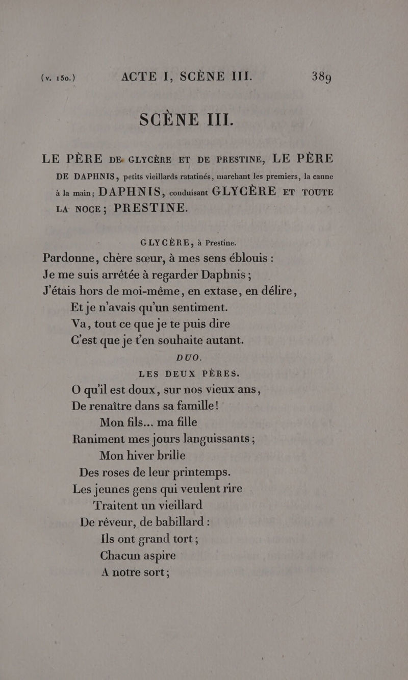 SCÈNE III. LE PÈRE DE GLYCÈRE ET DE PRESTINE, LE PÈRE DE DAPHNIS, petits vieillards ratatinés, marchant les premiers, la canne à la main, DAPHNIS, conduisant GLYCÈRE ET TOUTE LA NOCE; PRESTINE. GLYCÈRE, à Prestine. Pardonne, chère sœur, à mes sens éblouis : Je me suis arrêtée à regarder Dapbnis ; J'étais hors de moi-même, en extase, en délire, Et je n'avais qu'un sentiment. Va, tout ce que je te puis dire C'est que je t'en souhaite autant. DUO. LES DEUX PÈRES. O qu'il est doux, sur nos vieux ans, De renaître dans sa famille! Mon fils... ma fille Raniment mes jours languissants ; Mon hiver brille Des roses de leur printemps. Les jeunes gens qui veulent rire Traitent un vieillard De rêveur, de babillard : Ils ont grand tort ; Chacun aspire À notre sort;