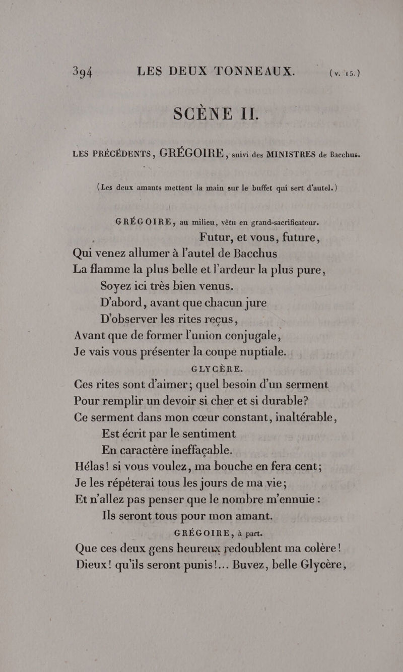 SCÈNE IL LES PRÉCÉDENTS, GRÉGOIRE, suivi des MINISTRES de Bacchus. (Les deux amants mettent la main sur le buffet qui sert d'autel.) GRÉGOIRE, au milieu, vêtu en grand-sacrificateur. | Futur, et vous, future, Qui venez allumer à l’autel de Bacchus La flamme la plus belle et l’ardeur la plus pure, Soyez ici très bien venus. D'abord, avant que chacun jure D'observer les rites reçus, Avant que de former l'union conjugale, Je vais vous présenter la coupe nuptiale. GLYCÈRE. Ces rites sont d'aimer ; quel besoin d'un serment Pour remplir un devoir si cher et si durable? Ce serment dans mon cœur constant, inaltérable, Est écrit par le sentiment En caractère ineffacable. Hélas! si vous voulez, ma bouche en fera cent; Je les répéterai tous les jours de ma vie; Et n'allez pas penser que le nombre m'ennuie : Ils seront tous pour mon amant. GRÉGOIRE, à part. Que ces deux gens heureux redoublent ma colère! Dieux! qu'ils seront punis! Buvez, belle Glycère,