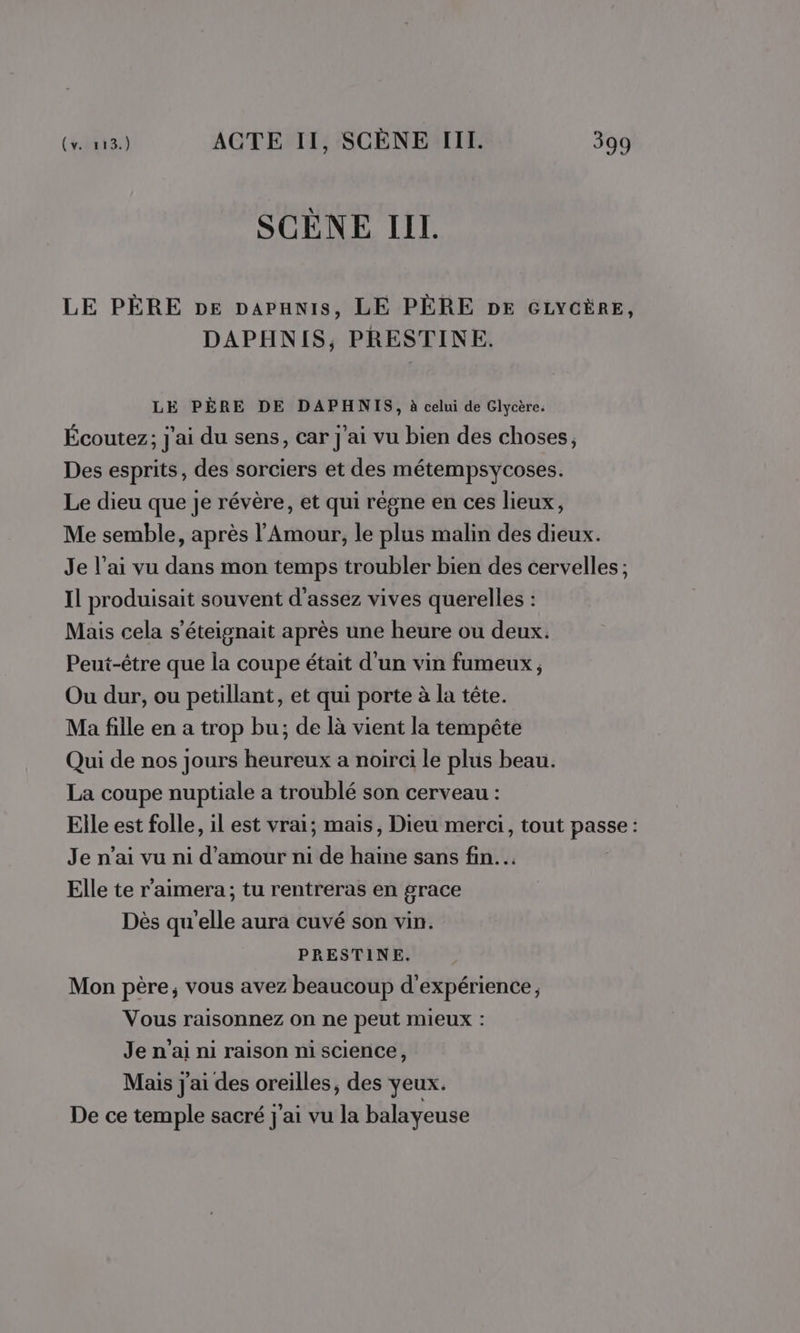 SCÈNE II. LE PÈRE pe papanis, LE PÈRE DE GLYCÈRE, DAPHNIS, PRESTINE. LE PÈRE DE DAPHNIS, à celui de Glycère. Écoutez; j'ai du sens, car j'ai vu bien des choses, Des esprits, des sorciers et des métempsycoses. Le dieu que je révère, et qui régne en ces lieux, Me semble, après l'Amour, le plus malin des dieux. Je l’ai vu dans mon temps troubler bien des cervelles ; Il produisait souvent d'assez vives querelles : Mais cela s’éteignait après une heure ou deux. Peut-être que la coupe était d'un vin fumeux , Ou dur, ou petillant, et qui porte à la tête. Ma fille en a trop bu; de là vient la tempête Qui de nos jours heureux a noirci le plus beau. La coupe nuptiale a troublé son cerveau : Elle est folle, il est vrai; mais, Dieu merci, tout passe : Je n’ai vu ni d'amour ni de haine sans fin... Elle te r’aimera; tu rentreras en grace Dès qu'elle aura cuvé son vin. PRESTINE. Mon père; vous avez beaucoup d'expérience, Vous raisonnez on ne peut mieux : Je n'ai ni raison ni science, Mais j'ai des oreilles, des yeux. De ce temple sacré j'ai vu la balayeuse