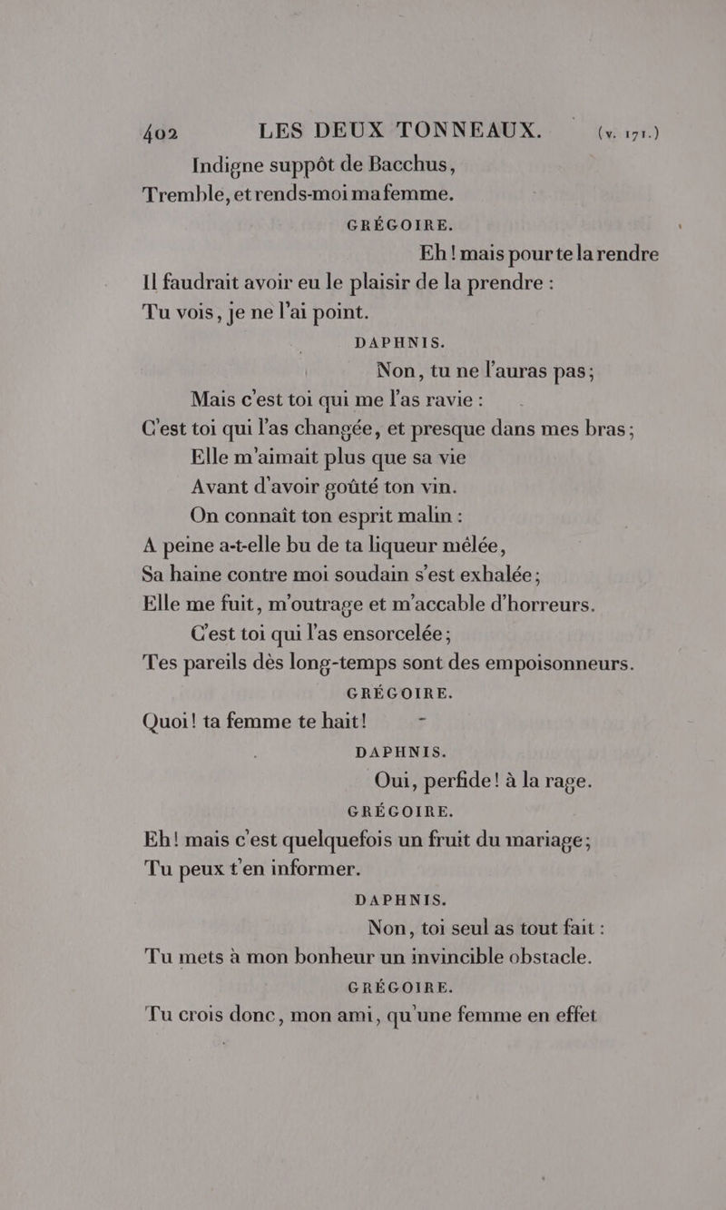 Indigne suppôt de Bacchus, Tremble, etrends-moi mafemme. GRÉGOIRE. Eh !'mais pourte la rendre Il faudrait avoir eu le plaisir de la prendre : Tu vois, je ne l'ai point. DAPHNIS. Non, tu ne l'auras pas; Mais c'est toi qui me l'as ravie : C'est toi qui l'as changée, et presque dans mes bras; Elle m'aimait plus que sa vie Avant d'avoir goûté ton vin. On connaît ton esprit malin : À peine a-t-elle bu de ta liqueur mêlée, Sa haine contre moi soudain s’est exhalée ; Elle me fuit, m'outrage et m'accable d’'horreurs. C'est toi qui l'as ensorcelée ; Tes pareils dès long-temps sont des empoisonneurs. GRÉGOIRE. Quoi! ta femme te hait! d DAPHNIS. Oui, perfide! à la rage. GRÉGOIRE. Eh! mais c'est quelquefois un fruit du mariage ; Tu peux t'en informer. DAPHNIS. Non, toi seul as tout fait : Tu mets à mon bonheur un invincible obstacle. GRÉGOIRE. Tu crois donc, mon ami, qu'une femme en effet