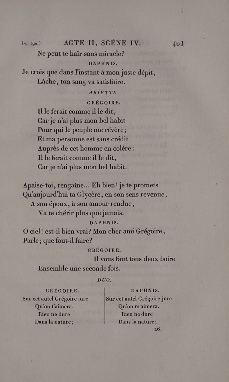 Ne peut te haïr sans miracle? DAPHNIS. Je crois que dans l'instant à mon juste dépit, Lâche, ton sang va satisfaire. ARIETTE. GRÉGOIRE. Il le ferait comme il le dit, Car je n'ai plus mon bel habit Pour qui le peuple me révère; Et ma personne est sans crédit Auprès de cet homme en colère : Il Le ferait comme il le dit, Car je n’ai plus mon bel habit. Apaise-toi, rengaîne… Eh bien! je te promets Qu’aujourd'hui ta Glycère, en son sens revenue, À son époux, à son amour rendue, Va te chérir plus que jamais. DAPHNIS. O ciel! est-il bien vrai? Mon cher ami Grégoire, Parle; que faut-il faire? GRÉGOIRE. Il vous faut tous deux boire Ensemble une seconde fois. DUO. GRÉGOIRE. DAPHNIS. Sur cet autel Grégoire jure Sur cet autel Grégoire jure Qu'on t'aimera. Qu'on m'aimera. Rien ne dure Rien ne dure Dans la nature; Dans la nature; 26.