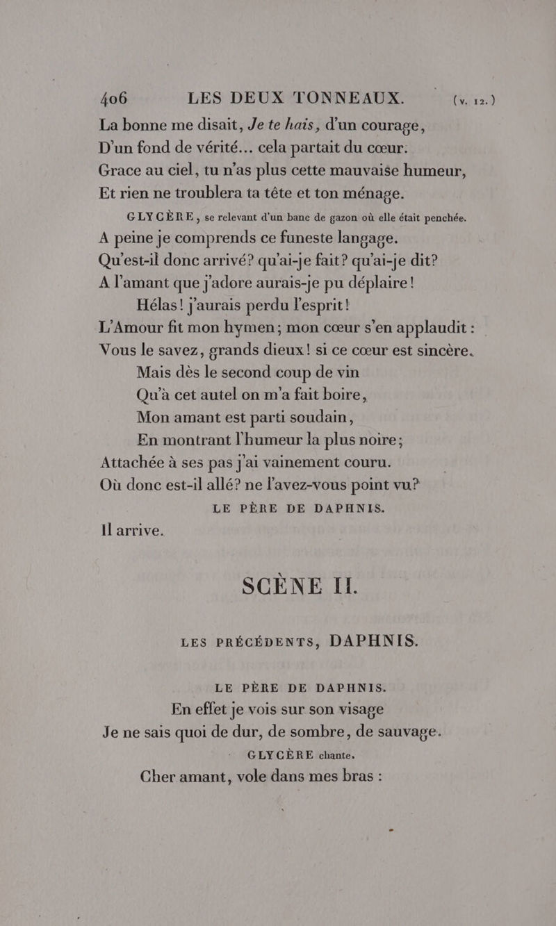 La bonne me disait, Je te hais, d'un courage, D'un fond de vérité. cela partait du cœur. Grace au ciel, tu n’as plus cette mauvaise humeur, Et rien ne troublera ta tête et ton ménage. GLYCÈRE, se relevant d'un banc de gazon où elle était penchée. A peine Je comprends ce funeste langage. Qu'est-il donc arrivé? qu'ai-je fait? qu’ai-je dit? A l'amant que j'adore aurais-je pu déplaire ! Hélas! j'aurais perdu l'esprit! L'Amour fit mon hymen; mon cœur s’en applaudit : Vous le savez, grands dieux! si ce cœur est sincère. Mais dès le second coup de vin Qu'’à cet autel on m'a fait boire, Mon amant est parti soudain, En montrant l'humeur la plus noire; Attachée à ses pas j'ai vainement couru. Où donc est-il allé? ne l’avez-vous point vu? LE PÈRE DE DAPHNIS. Il arrive. SCÈNE IL LES PRÉCÉDENTS, DAPHNIS. LE PÈRE DE DAPHNIS. En effet je vois sur son visage Je ne sais quoi de dur, de sombre, de sauvage. GLYCÈRE chante, Cher amant, vole dans mes bras :