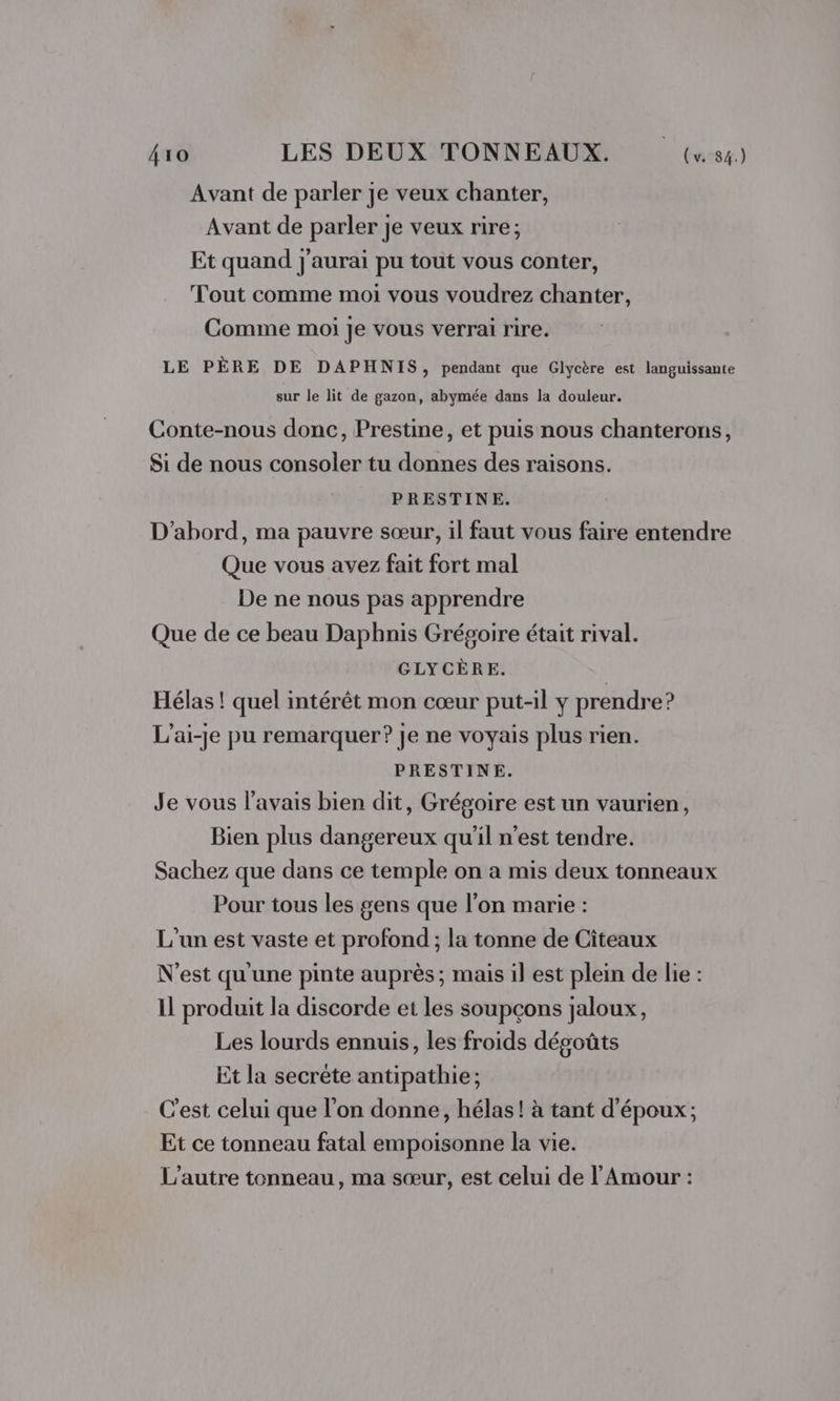 Avant de parler je veux chanter, Avant de parler je veux rire; Et quand j'aurai pu tout vous conter, Tout comme moi vous voudrez chanter, Comme moi Je vous verrai rire. LE PÈRE DE DAPHNIS , pendant que Glycère est languissante sur le lit de gazon, abymée dans la douleur. Conte-nous donc, Prestine, et puis nous chanterons, Si de nous consoler tu donnes des raisons. PRESTINE. D'abord, ma pauvre sœur, il faut vous faire entendre Que vous avez fait fort mal De ne nous pas apprendre Que de ce beau Daphnis Grégoire était rival. GLYCÈRE. | Hélas ! quel intérêt mon cœur put-il y prendre? L'ai-je pu remarquer? je ne voyais plus rien. PRESTINE. Je vous l'avais bien dit, Grégoire est un vaurien, Bien plus dangereux qu'il n’est tendre. Sachez que dans ce temple on a mis deux tonneaux Pour tous les gens que l’on marie : L'un est vaste et profond ; la tonne de Citeaux N'est qu'une pinte auprès; mais il est plein de lie : 1l produit la discorde et les soupçons jaloux, Les lourds ennuis, les froids dégoûts Et la secrète antipathie; C'est celui que l’on donne, hélas! à tant d'époux; Et ce tonneau fatal empoisonne la vie. L'autre tonneau, ma sœur, est celui de l'Amour :