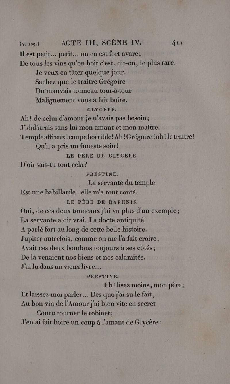 Il est petit. petit. on en est fort avare; De tous les vins qu'on boit c’est, dit-on, le plus rare. Je veux en tâter quelque jour. Sachez que le traître Grégoire Du'mauvais tonneau tour-à-tour Malignement vous a fait boire. GLYCÈRE. Ah! de celui d'amour je n'avais pas besoin; J'idolitrais sans lui mon amant et mon maître. Templeaffreux!coupehorrible! Ah !Grégoire! ah! letraître! Qu'il a pris un funeste soin! LE PÈRE DE GLYCÈRE. D'où sais-tu tout cela ? PRESTINE. La servante du temple Est une babillarde : elle m'a tout conté. LE PÈRE DE DAPHNIS. Oui, de ces deux tonneaux j'ai vu plus d’un exemple ; La servante a dit vrai. La docte antiquité A parlé fort au long de cette belle histoire. Jupiter autrefois, comme on me l'a fait croire, Avait ces deux bondons toujours à ses côtés; De là venaient nos biens et nos calamités. J'ai lu dans un vieux livre. PRESTINE. Eh! lisez moins, mon père; Et laissez-moi parler. Dès que j'ai su le fait, Au bon vin de l'Amour j'ai bien vite en secret Couru tourner le robinet ; J'en ai fait boire un coup à l'amant de Glycère :