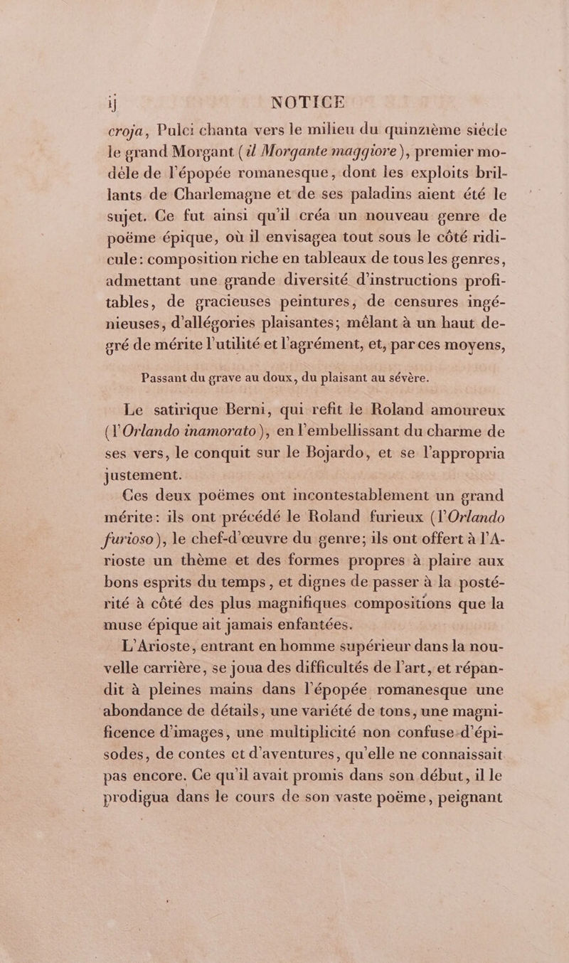 croja, Pulei chanta vers le milieu du quinzième siècle le grand Morgant (il Morgante magqiore), premier mo- déle de l'épopée romanesque, dont les exploits bril- lants de Charlemagne et de ses paladins aient été le sujet. Ce fut ainsi qu'il créa un nouveau genre de poëme épique, où il envisagea tout sous le côté ridi- cule: composition riche en tableaux de tous les genres, admettant une grande diversité d'instructions profi- tables, de gracieuses peintures, de censures ingé- nieuses, d’allégories plaisantes, mêlant à un haut de- sré de mérite l'utilité et l'agrément, et, parces moyens, Passant du grave au doux, du plaisant au sévère. Le satirique Berni, qui refit le Roland amoureux (l'Orlando inamorato), en l'embellissant du charme de ses vers, le conquit sur le Bojardo, et se l’appropria justement. Ces deux poëmes ont incontestablement un grand mérite: ils ont précédé le Roland furieux (l’Orlando furioso), le chef-d'œuvre du genre; ils ont offert à l’A- rioste un thème et des formes propres à plaire aux bons esprits du temps, et dignes de passer à la posté- rité à côté des plus magnifiques compositions que la muse épique ait jamais enfantées. L'Arioste, entrant en homme supérieur dans la nou- velle carrière, se joua des difficultés de l’art, et répan- dit à pleines mains dans l'épopée romanesque une abondance de détails, une variété de tons, une magni- ficence d'images, une multiplicité non confuse:d’épi- sodes, de contes et d'aventures, qu'elle ne connaissait. pas encore. Ge qu'il avait promis dans son début, il le prodigua dans le cours de son vaste poëme, peignant