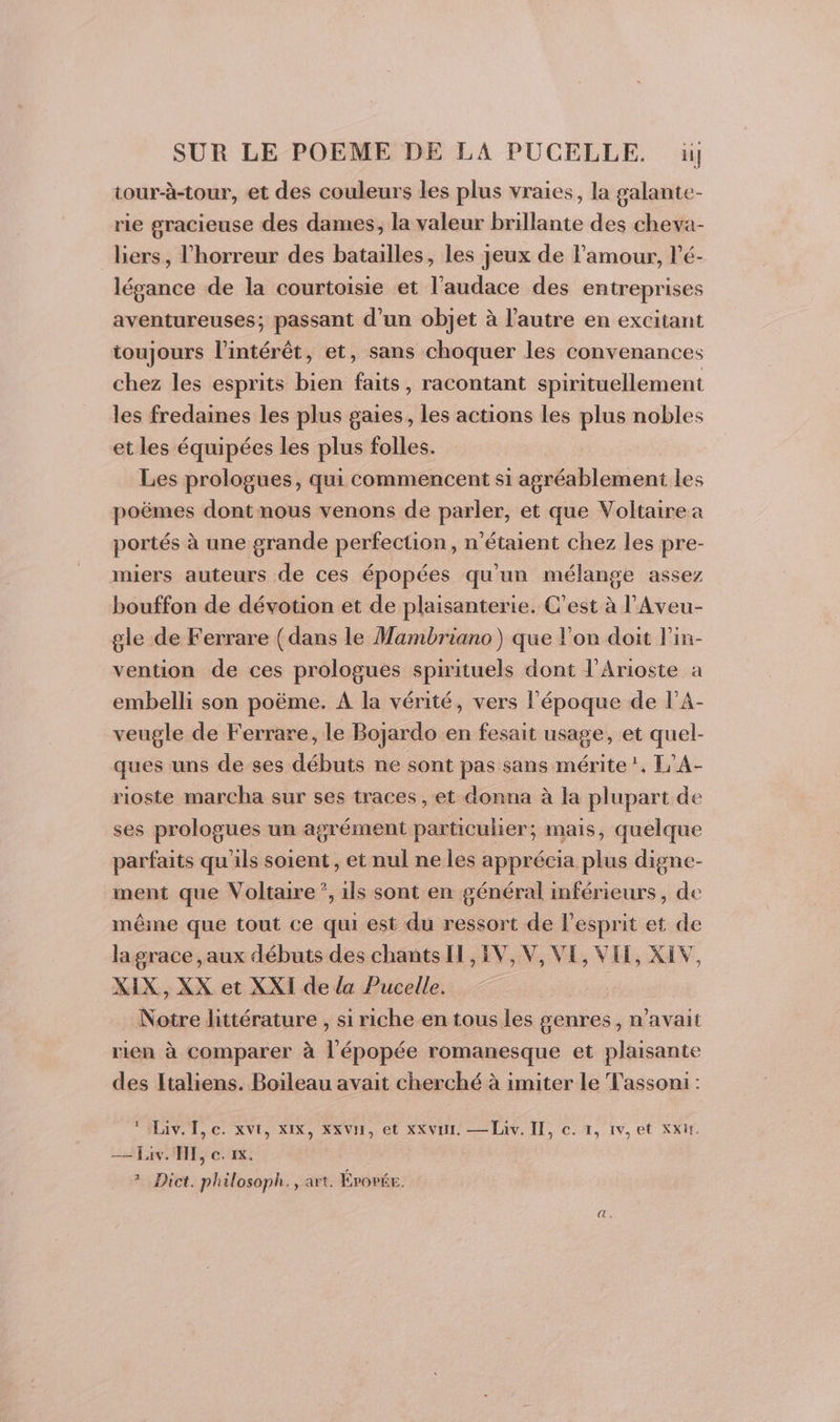 tour-à-tour, et des couleurs les plus vraies, la galante- rie gracieuse des dames, la valeur brillante des cheva- bers, l'horreur des batailles, les jeux de l'amour, l'é- légance de la courtoisie et l'audace des entreprises aventureuses; passant d’un objet à l’autre en excitant toujours l'intérêt, et, sans choquer les convenances chez les esprits bien faits, racontant spirituellement les fredaines les plus gaies, les actions les plus nobles et les équipées les plus folles. Les prologues, qui commencent si agréablement les poëmes dont nous venons de parler, et que Voltaire a portés à une grande perfection, n'étaient chez les pre- miers auteurs de ces épopées qu'un mélange assez bouffon de dévotion et de plaisanterie. C'est à l’'Aveu- gle de Ferrare (dans le Mambriano) que l’on doit l'in- vention de ces prologues spirituels dont l'Arioste a embelli son poëme. A la vérité, vers l’époque de l’A- veugle de Ferrare, le Bojardo en fesait usage, et quel- ques uns de ses débuts ne sont pas sans mérite !, L'A- rioste marcha sur ses traces , et donna à la plupart de ses prologues un agrément particulier; mais, quelque parfaits qu'ils soient, et nul ne les apprécia plus digne- ment que Voltaire”, ils sont en général inférieurs, de même que tout ce qui est du ressort de l'esprit et de lagrace ,aux débuts des chantsII, IV, V, VE, VII, XIV, XIX, XX et XXI de la Pucelle. Notre littérature , si riche en tous les genres, n’avait rien à comparer à l'épopée romanesque et plaisante des Italiens. Boileau avait cherché à imiter le Tassoni : taiv. I, c. xvr, xIX, xx VH, et xKvuL — Liv. IT, ©. 1, 1v, et XxW. — Liv. HE, ce. 1x. ? Dict. philosoph., art. ÉPoPÉE.