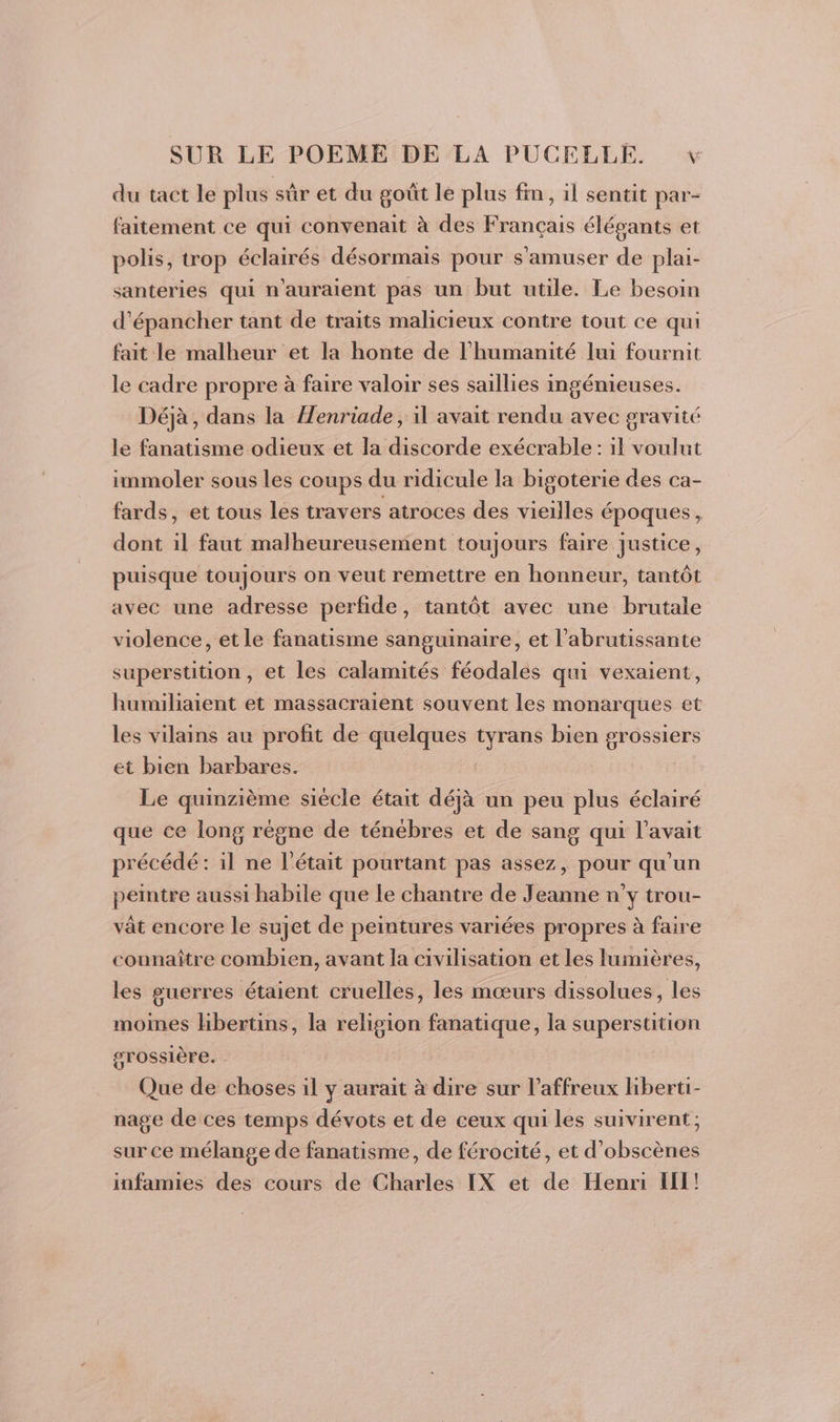 du tact le plus sûr et du goût le plus fin, il sentit par- faitement ce qui convenait à des Français élégants et polis, trop éclairés désormais pour s'amuser de plai- santeries qui n'auraient pas un but utile. Le besoin d’épancher tant de traits malicieux contre tout ce qui fait le malheur et la honte de l'humanité lui fournit le cadre propre à faire valoir ses saillies ingénieuses. Déjà, dans la Henriade, il avait rendu avec gravité le fanatisme odieux et la discorde exécrable : il voulut immoler sous les coups du ridicule la bigoterie des ca- fards, et tous les travers atroces des vieilles époques, dont il faut malheureusement toujours faire Justice, puisque toujours on veut remettre en honneur, tantôt avec une adresse perfide, tantôt avec une brutale violence, et le fanatisme sanguinaire, et l’abrutissante superstition, et les calamités féodales qui vexaient, humiliaient et massacraient souvent les monarques et les vilains au profit de quelques da bien grossiers et bien barbares. Le quinzième siècle était déjà un peu plus éclairé que ce long règne de ténébres et de sang qui l'avait précédé: il ne l'était pourtant pas assez, pour qu’un peintre aussi habile que Le chantre de Jeanne n’y trou- vât encore le sujet de peintures variées propres à faire connaître combien, avant la civilisation et les lumières, les guerres étaient cruelles, les mœurs dissolues, les moines hbertins, la religion fanatique, la superstition grossière. Que de choses il y aurait à dire sur l’affreux liberti- nage de ces temps dévots et de ceux qui les suivirent; sur ce mélange de fanatisme, de férocité, et d’obscènes infamies des cours de Charles IX et de Henri Il!