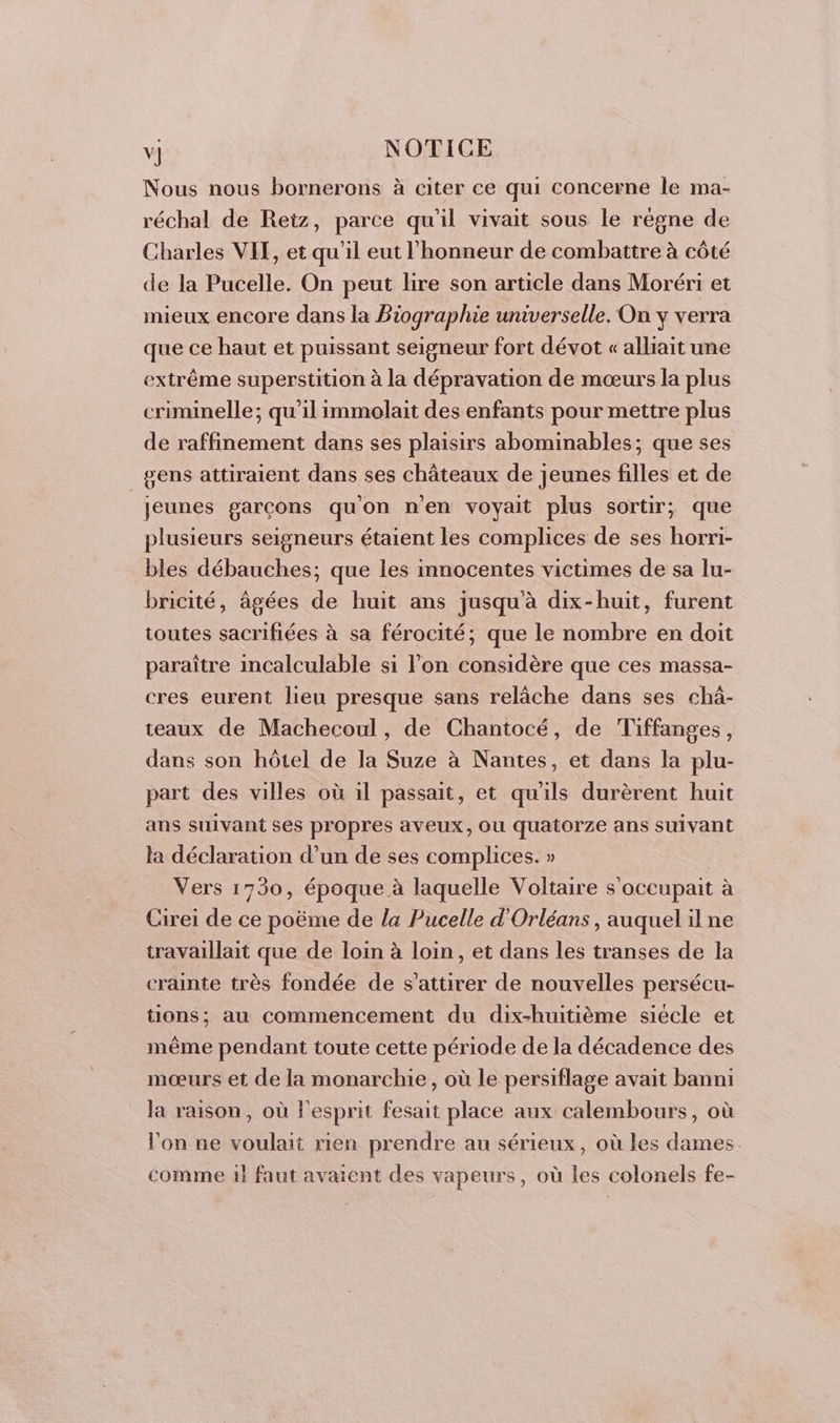 Nous nous bornerons à citer ce qui concerne le ma- réchal de Retz, parce qu'il vivait sous le régne de Charles VIT, et qu'il eut l'honneur de combattre à côté de la Pucelle. On peut lire son article dans Moréri et mieux encore dans la Biographie universelle. On y verra que ce haut et puissant seigneur fort dévot « alliait une extrême superstition à la dépravation de mœurs la plus criminelle; qu'il immolait des enfants pour mettre plus de raffinement dans ses plaisirs abominables; que ses gens attiraient dans ses châteaux de jeunes filles et de jeunes garcons qu'on n’en voyait plus sortir; que plusieurs seigneurs étaient les complices de ses horri- bles débauches; que les innocentes victimes de sa lu- bricité, âgées de huit ans jusqu'à dix-huit, furent toutes sacrifiées à sa férocité; que le nombre en doit paraître incalculable si l’on considère que ces massa- cres eurent lieu presque sans relâche dans ses chà- teaux de Machecoul, de Chantocé, de Tiffanges, dans son hôtel de la Suze à Nantes, et dans la plu- part des villes où il passait, et qu'ils durèrent huit ans suivant ses propres aveux, ou quatorze ans suivant la déclaration d’un de ses complices. » Vers 1750, époque à laquelle Voltaire s’occupait à Cirei de ce poëme de la Pucelle d'Orléans, auquel il ne travaillait que de loin à loin, et dans les transes de la crainte très fondée de s’attirer de nouvelles persécu- tions; au commencement du dix-huitième siecle et même pendant toute cette période de la décadence des mœurs et de la monarchie, où le persiflage avait banni la raison, où l'esprit fesait place aux calembours, où l'on ne voulait rien prendre au sérieux, où les dames comme il faut avaient des vapeurs, où les colonels fe-