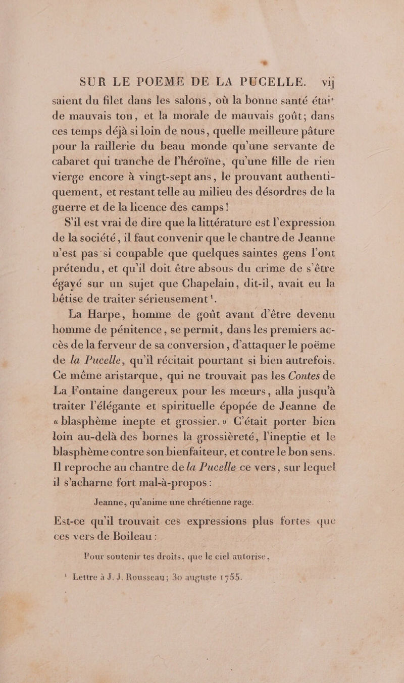 saient du filet dans les salons, où la bonne santé étaï: de mauvais ton, et la morale de mauvais goût; dans ces temps déjà si loin de nous, quelle meilleure pâture pour la raillerie du beau monde qu'une servante de cabaret qui tranche de lhéroïne, qu'une fille de rien vierge encore à vingt-sept ans, le prouvant authenti- quement, et restant telle au milieu des désordres de la guerre et de la licence des camps! S'il est vrai de dire que la littérature est l'expression de la société, il faut convenir que le chantre de Jeanne n'est pas'si coupable que quelques saintes gens l'ont prior, et qu'il doit être absous du crime de s'être égayé sur un sujet que Chapelain, dit-il, avait eu la bêtise de traiter sérieusement. La Harpe, homme de goût avant d’être devenu homme de pénitence, se permit, dans les premiers ac- cès de la ferveur de sa conversion, d'attaquer le poëme de la Pucelle, qu'il récitait pourtant si bien autrefois. Ce même aristarque, qui ne trouvait pas les Contes de La Fontaine dangereux pour les mœurs, alla jusqu’à traiter l’élégante et spirituelle épopée de Jeanne de « blasphème inepte et grossier.» C'était porter bien loin au-delà des bornes la grossièreté, l’ineptie et le blasphème contre son bienfaiteur, et contre le bon sens. Il reproche au chantre de la Pucelle ce vers, sur lequel il s’'acharne fort mal-à-propos: Jeanne, qu'anime une chrétienne rage. Est-ce qu l trouvait ces expressions plus fortes que ces vers de Boileau : Pour soutenir tes droits, que le ciel autorise, * Lettre à J. 3. Rousseau; 30 auguste 1755.