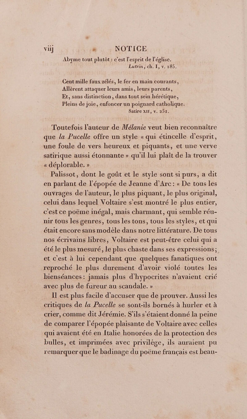 viij » NOTICE Abyme tout plutôt : c’est l'esprit de l’église. Lutrin, ch. I, v. 185. Cent mille faux zélés, le fer en main courants, Allèrent attaquer leurs amis, leurs parents, Et, sans distinction, dans tout sein hérétique, Pleins de joie, enfoncer un poignard catholique. Satire XII, v. 291. Toutefois l’auteur de Mélanie veut bien reconnaître que la Pucelle offre un style « qui étincelle d'esprit, une foule de vers heureux et piquants, et une verve satirique aussi étonnante » qu'il lui plaît de la trouver « déplorable. » Palissot, dont le goût et le style sont si purs, a dit en parlant de l'épopée de Jeanne d’Arc: « De tous les ouvrages de l’auteur, le plus piquant, le plus original, celui dans lequel Voltaire s’est montré le plus entier, c'est ce poëme inégal, mais charmant, qui semble réu- nir tous les genres, tous les tons, tous les styles, et qui était encore sans modéle dans notre littérature. De tous nos écrivains libres, Voltaire est peut-être celui qui a été le plus mesuré, le plus chaste dans ses expressions; et c'est à lui cependant que quelques fanatiques ont reproché le plus durement d’avoir violé toutes les bienséances: jamais plus d'hypocrites n'avaient crié avec plus de fureur au scandale. » Il est plus facile d'accuser que de prouver. Aussi les critiques de la Pucelle se sont-ils bornés à hurler et à crier, comme dit Jérémie. S'ils s'étaient donné la peine de comparer l'épopée plaisante de Voltaire avec celles qui avaient été en {talie honorées de la protection des bulles, et imprimées avec privilège, ils auraient pu remarquer que le badinage du poëme français est beau-