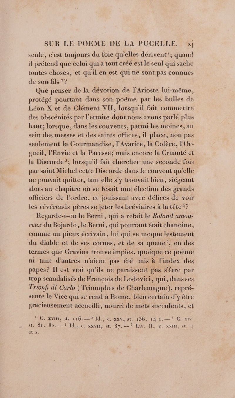 seule, c’est toujours du foie qu'elles dérivent’; quand il prétend que celui qui a tout créé est le seul qui sache toutes choses, et qu'il en est qui ne sont pas connues de son fils ? ? Que penser de la dévotion de l’Arioste lui-même, protégé pourtant dans son poëme par les bulles de Léon X et de Clément VIT, lorsqu'il fait commettre des obscénités par l’ermite dont nous avons parlé plus haut; lorsque, dans les couvents, parmi les moines, au sein des messes et des saints offices, il place, non pas seulement la Gourmandise, l’Avarice, la Colère, lOr- gueil, l'Envie et la Paresse; mais encore la Cruauté et la Discorde*; lorsqu'il fait chercher une seconde fois par saint Michel cette Discorde dans le couvent qu'elle ne pouvait quitter, tant elle s'y trouvait bien, siégeant alors au chapitre où se fesait une élection des grands officiers de l’ordre, et jouissant avec délices de voir les révérends pères se jeter les bréviaires à la tête 4? Regarde-t-on le Berni, qui a refait le Roland amou- reux du Bojardo, le Berni, qui pourtant était chanoine, comme un pieux écrivain, lui qui se moque lestement du diable et de ses cornes, et de sa queue’, en des termes que Gravina trouve impies, quoique ce poëme ni tant d’autres n'aient pas été mis à l'index des papes? Il est vrai qu'ils ne paraissent pas s'être par trop scandalisés de François de Lodovici, qui, dans ses Trionfi di Carlo (Triomphes de Charlemagne), repré- sente le Vice qui se rend à Rome, bien certain d'y être gracieusement accueilli, nourri de mets succulents, et EC ORnrs st 16.7 Id Cox v, st 11302 14 1. —* CC, xiN st, 81, 82.—# Id., c. xxvn, st. 37.-— 5 Liv. I, c. xxui, st. 1 ELA E