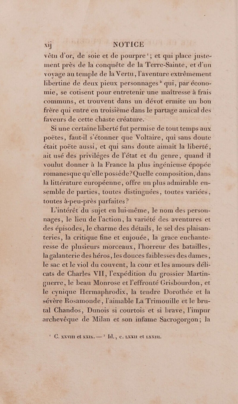 vêtu d’or, de soie et de pourpre ‘; et qui place juste- ment près de la conquête de la Terre-Sainte, et d’un voyage au temple de la Vertu, l'aventure extrêmement libertine de deux pieux personnages? qui, par écono- mie, se Cotisent pour entretenir une maîtresse à frais communs, et trouvent dans un dévot ermite un bon frère qui entre en troisième dans le partage amical des faveurs de cette chaste créature. Si une certaine liberté fut permise de tout temps aux poëtes, faut-il s'étonner que Voltaire, qui sans doute était poëte aussi, et qui sans doute aimait la liberté, ait usé des privilèges de l’état et du genre, quand il voulut donner à la France la plus ingénieuse épopée romanesque qu'elle posséde? Quelle composition, dans la littérature européenne, offre un plus admirable en- semble de parties, toutes ÉBBUÉES, toutes variées, toutes à-peu-près parfaites ? L'intérêt du sujet en lui-même, le nom des person- nages, le lieu de l’action, la variété des aventures et des épisodes, le charme des détails, le sel des plaisan- teries, la critique fine et enjouée, la grace enchante- resse de plusieurs morceaux, l'horreur des batailles, la galanterie des héros, les douces faiblesses des dames, le sac et le viol du couvent, la cour et les amours déli- cats de Charles VII, l'expédition du grossier Martin- guerre, le beau Monrose et l’effronté Grisbourdon, et le cynique Hermaphrodix, la tendre Dorothée et la sévère Rosamonde, l’aimable La Trimouille et le bru- tal Chandos, Dunois si courtois et si brave, l'impur archevêque de Milan et son infame Sacrogorgon; la C. xxvin et xxx. — * Id., c. XXII et LxxXur.