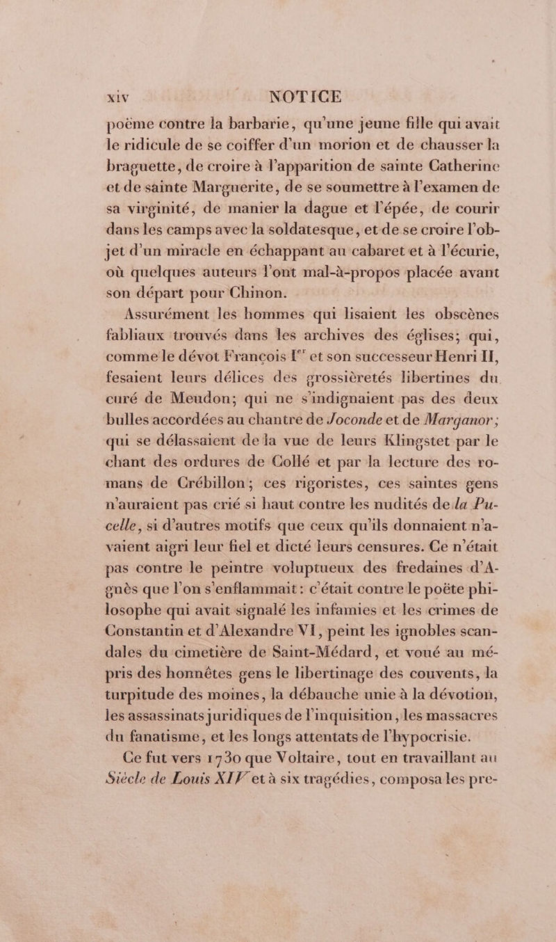 poëme contre la barbarie, qu'une jeune fille qui avait le ridicule de se coiffer d’un morion et de chausser la braguette, de croire à l'apparition de sante Catherine et de sainte Marguerite, de se soumettre à l'examen de sa virginité, de manier la dague et l'épée, de courir dans les camps avec la soldatesque , et de se croire l’ob- jet d'un miracle en échappant au cabaret et à l'écurie, où quelques auteurs l'ont mal-à-propos placée avant son départ pour Chinon. Assurément les hommes qui lisaient les obscènes fabliaux trouvés dans les archives des églises; qui, comme le dévot François [et son successeur Henri I, fesaient leurs délices des grossièretés libertines du curé de Meudon; qui ne s'indignaient pas des deux bulles accordées au chantre de Joconde et de Marganor ; qui se délassaient de la vue de leurs Klingstet par le chant des ordures de Collé et par la lecture des ro- mans de Crébillon; ces rigoristes, ces saintes gens n'auraient pas crié si haut contre les nudités dela Pu- celle, si d’autres motifs que ceux qu'ils donnaient n'a- vaient aigri leur fiel et dicté leurs censures. Ce n'était pas contre le peintre voluptueux des fredaines d’A- gnès que l’on s'enflammait: c'était contre le poëte phi- losophe qui avait signalé les imfamies et les crimes de Constantin et d'Alexandre VI, peint les ignobles scan- dales du cimetière de Saint-Médard, et voué au mé- pris des honnêtes gens le libertinage des couvents, la turpitude des moines, la débauche unie à la dévotion, les assassinats juridiques de l'inquisition , les massacres du fanatisme, et les longs attentats de l'hypocrisie. Ce fut vers 1730 que Voltaire, tout en travaillant au Siècle de Louis XIV et à six tragédies, composa les pre-