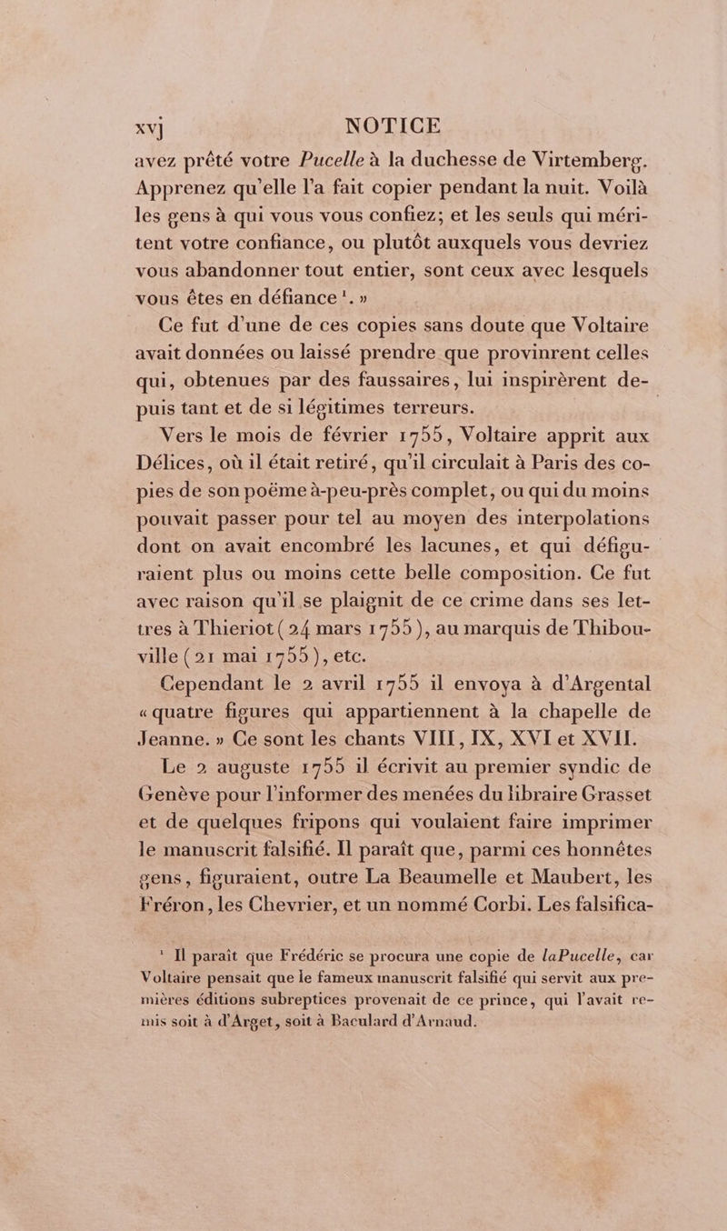 avez prêté votre Pucelle à la duchesse de Virtembereg. Apprenez qu'elle l’a fait copier pendant la nuit. Voilà les gens à qui vous vous confiez; et les seuls qui méri- tent votre confiance, ou plutôt auxquels vous devriez vous abandonner tout entier, sont ceux avec lesquels vous êtes en défiance :. » Ce fut d’une de ces copies sans doute que Voltaire avait données ou laissé prendre que provinrent celles qui, obtenues par des faussaires, lui inspirèrent de- puis tant et de si légitimes terreurs. | Vers le mois de février 1755, Voltaire apprit aux Délices, où 1l était retiré, qu'il circulait à Paris des co- pies de son poëme à-peu-près complet, ou qui du moins pouvait passer pour tel au moyen des interpolations dont on avait encombré les lacunes, et qui défigu- raient plus ou moins cette belle composition. Ce fut avec raison qu'il. se plaignit de ce crime dans ses let- tres à Thieriot (24 mars 1755), au marquis de Thibou- ville (21 mai 1755), etc. Cependant le 2 avril 1755 il envoya à d’Argental «quatre figures qui appartiennent à la chapelle de Jeanne. » Ce sont les chants VIII, IX, XVI et XVIL. Le 2 auguste 1755 il écrivit au premier syndic de Genève pour l’informer des menées du libraire Grasset et de quelques fripons qui voulaient faire imprimer le manuscrit falsifié. Il paraît que, parmi ces honnêtes sens, figuraient, outre La Beaumelle et Maubert, les Fréron, les Chevrier, et un nommé Corbi. Les falsifica- ‘ Il paraît que Frédéric se procura une copie de laPucelle, car Voltaire pensait que le fameux manuscrit falsifié qui servit aux pre- mières éditions subreptices provenait de ce prince, qui l'avait re- mis soit à d’Arget, soit à Baculard d’Arnaud.