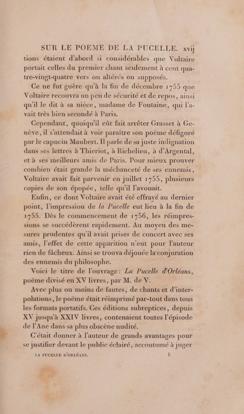 tions étaient d’abord si considérables que Voltaire portait celles du premier chant seulement à cent qua- tre-vingt-quatre vers ou aliérés ou supposés. Ce ne fut guère qu'à la fin de décembre 1755 que Voltaire recouvra un peu de sécurité et de repos, ainsi qu'il le dit à sa nièce, madame de Fontaine, qui l'a- vait très bien secondé à Paris. Cependant, quoiqu'il eût fait arrêter Grasset à Ge- nève, 1l s'attendait à voir paraître son poëme défiguré par le capucin Maubert. Il parle de sa juste indignation dans ses lettres à Thieriot, à Richelieu, à d’Argental, et à ses meilleurs amis de Paris. Pour mieux prouver combien était grande la méchanceté de ses ennemis, Voltaire avait fait parvenir en juillet 1755, plusieurs copies de son épopée, telle qu'il l'avouait. Enfin, ce dont Voltaire avait été effrayé au dernier point, ape arts de la Pucelle eut lieu à la fin de 1755. Dès le commencement de 1756, les réimpres- sions se succédèrent rapidement. Au moyen des me- sures prudentes qu'il avait prises de concert avec ses amis, l'effet de cette apparition n'eut pour l’auteur rien de fâcheux. Ainsi se trouva déjouée la'conjuration des ennemis du philosophe. Voici le titre de l'ouvrage: La Pucelle d'Orléans, poëme divisé en XV livres, par M. de V. Avec plus ou moins de fautes, de chants et d’inter- polations, le poëme était réimprimé par-tout dans tous les formats portatifs. Ces éditions subreptices, depuis XV jusqu à XXIV livres, contenaient toutes l’épisode de l’Ane dans sa plus obscène nudité. C'était donner à l’auteur de grands avantages pour se justifier devant le public éclairé, accoutumé à juger