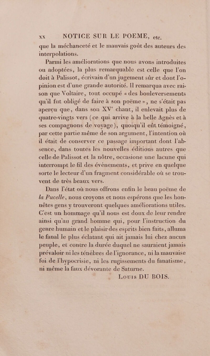 que la méchanceté et le mauvais goût des auteurs des interpolations. Parmi les améliorations que nous avons introduites ou adoptées, la plus remarquable est celle que l'on doit à Palissot, écrivain d’un jugement sûr et dont l’o- pinion est d’une grande autorité. Hl remarqua avec rai- son que Voltaire, tout occupé « des bouleversements qu'il fut obligé de faire à son poëme », ne s'était pas aperçu que, dans son XV° chant, il enlevait plus de quatre-vingts vers (ce qui arrive à la belle Agnès et à ses compagnons de voyage), quoiqu'il eût témoigné, par cette partie même de son argument, l'intention où il était de conserver ce passage important dont l’ab- sente, dans toutes les nouvelles éditions autres que celle de Palissot et la nôtre, occasione une lacune qui interrompt le fil des événements, et prive en quelque sorte le lecteur d’un fragment considérable où se trou- vent de très beaux vers. Dans l’état où nous offrons enfin le beau poëme de la Pucelle, nous croyons et nous espérons que les hon- nêtes gens y trouveront quelques améliorations utiles. C'est un hommage qu'il nous est doux de leur rendre ainsi qu'au grand homme qui, pour l'instruction du genre humain et le plaisir des esprits bien faits, alluma le fanal le plus éclatant qui ait jamais lui chez aucun peuple, et contre la durée duquel ne sauraient jamais prévaloir ni les ténébres de l'ignorance, ni la mauvaise foi de l'hypocrisie, ni les rugissements du fanatisme, ni même la faux dévorante de Saturne. Louis DU BOIS.