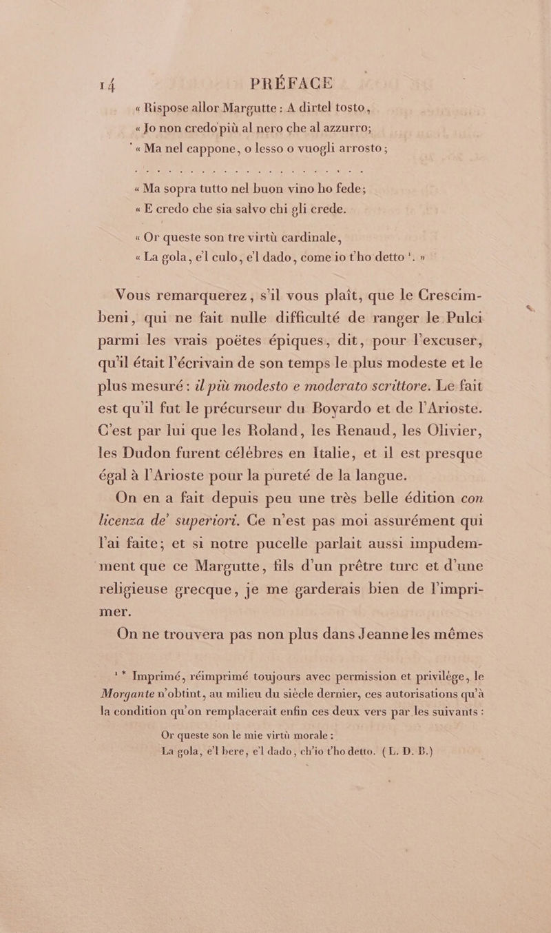 « Rispose allor Margutte : A dirtel tosto, « Jo non credo più al nero che al azzurro; « Ma nel cappone, o lesso o vuogli arrosto; « Ma sopra tutto nel buon vino ho fede; « E credo che sia salvo chi pli crede. « Or queste son tre virtü cardinale, « La gola, el culo, el dado, come io tho detto . » Vous remarquerez, s'1l vous plaît, que le Crescim- beni, qui ne fait nulle difficulté de ranger le Pulci parmi les vrais poëtes épiques, dit, pour l'excuser, qu'il était l'écrivain de son temps le plus modeste et le plus mesuré : il più modesto e moderato scrittore. Le fait est qu'il fut le précurseur du Boyardo et de l’Arioste. C'est par lui que les Roland, les Renaud, les Olivier, les Dudon furent célébres en Italie, et il est presque égal à l’Arioste pour la pureté de la langue. On en a fait depuis peu une très belle édition con licenza de” superiori. Ce n'est pas moi assurément qui l'ai faite; et si notre pucelle parlait aussi impudem- ment que ce Margutte, fils d’un prêtre turc et d'une religieuse grecque, je me garderais bien de l'impri- mer. On ne trouvera pas non plus dans Jeanne les mêmes ** Imprimé, réimprimé toujours avec permission et privilège, le Morgante n'obtint, au milieu du siècle dernier, ces autorisations qu’à la condition qu'on remplacerait enfin ces deux vers par les suivants : Or queste son le mie virtù morale : La gola, el bere, el dado, cho t'ho detto. (EL. D. B.)