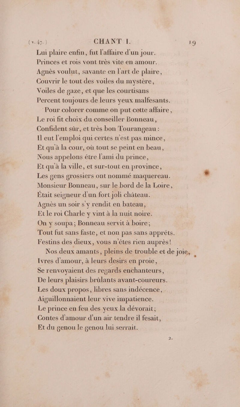 (v. 47.) CHANT IH. Lui plaire enfin, fut l'affaire d'un jour. Princes et rois vont très vite en amour. Agnès voulut, savante en l'art de plaire, Couvrir le tout des voiles du mystère, Voiles de gaze, et que les courtisans Percent toujours de leurs veux malfesants. Pour colorer comme on put cette affaire, Le roi fit choix du conseiller Bonneau, Confident sûr, et très bon Tourangeau : Il eut l'emploi qui certes n'est pas mince, Et qu à la cour, où tout se peint en beau, Nous appelons être l'ami du prince, Et qu à la ville, et sur-tout en province, Les gens grossiers ont nommé maquereau. Monsieur Bonneau, sur le bord de la Loire, Était seigneur d'un fort joli château. Agnès un soir s y rendit en bateau, Et le roi Charle y vint à la nuit noire. On y soupa; Bonneau servit à boire ; Tout fut sans faste, et non pas sans apprêts. Festins des dieux, vous n'êtes rien auprès! Nos deux amants , pleins de trouble et de Joie, À Ivres d'amour, à leurs desirs en proie, Se renvoyaient des regards enchanteurs, De leurs plaisirs brûlants avant-coureurs. Les doux propos, libres sans indécence, | Aiguillonnaient leur vive impatience. Le prince en feu des yeux la dévorait ; Contes d'amour d’un air tendre il fesait, Et du genou le genou lui serrait.