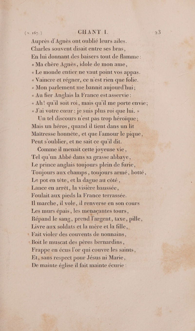 Auprès d'Agnès ont oublié leurs ailes. Charles souvent disait entre ses bras, En lui donnant des baisers tout de flamme : « Ma chère Agnès, idole de mon ame, « Le monde entier ne vaut point vos appas. « Vaincre et régner, ce nest rien que folie. « Mon parlement me bannit aujourd'hui; « Au fier Anglais la France est asservie : « Ah! quil soit roi, mais qu'il me porte envie; « J'ai votre cœur : Je suis plus roi que lui. » Un tel discours n est pas trop héroïque ; Mais un héros, quand il tient dans un lit Maîtresse honnête, et que l'amour le pique, Peut s oublier, et ne sait ce qu'il dit. Comme il menait cette Joyeuse vie, Tel qu'un Abbé dans sa grasse abbaye, Le prince anglais toujours plein de furie, Toujours aux champs, toujours armé, botté, Le pot en tête, et la dague au côté, Lance en arrêt, la visière haussée, Foulait aux pieds la France terrassée. Il marche, il vole, il renverse en son cours Les murs épais , les menaçantes tours, Répand le sang, prend l'argent, taxe, pille, Livre aux soldats et la mère et la fille, + Fait violer des couvents de nonnains, : Boit le muscat des pères bernardins, Frappe en écus l'or qui couvre les saints, Et, sans respect pour Jésus ni Marie, De mainte église 1l fait mainte écurie :