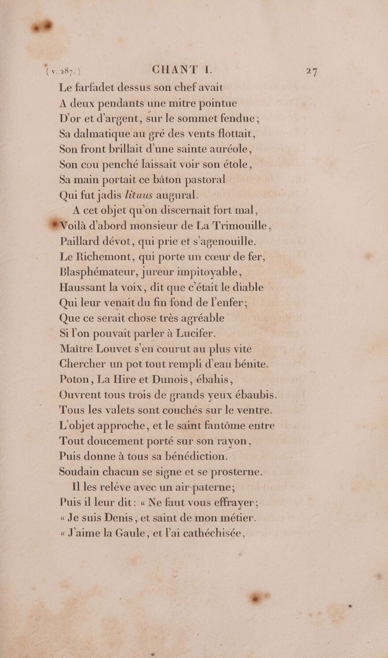 + Cv. 287.) CHANT L. Le farfadet dessus son chef avait À deux pendants une mitre pointue D'or et d'argent, sur le sommet fendue ; Sa dalmatique au gré des vents flottait, Son front brillait d'une sainte auréole, Son cou penché laissait voir son étole, Sa main portait ce bâton pastoral Qui fut jadis lituus augural. A cet objet qu'on discernait fort mal, ÆVoilà d'abord monsieur de La Trimouille, Paillard dévot, qui prie et s'agenouille. Le Richemont, qui porte un cœur de fer, Blasphémateur, jureur impitoyable, Haussant la voix, dit que c'était le diable Qui leur venait du fin fond de l'enfer; Que ce serait chose très agréable Si l'on pouvait parler à Lucifer. Maître Louvet s'en courut au plus vite Chercher un pot tout rempli d'eau bénite. Poton, La Hire et Dunois, ébahis, | Ouvrent tous trois de grands yeux ébaubis. Tous les valets sont couchés sur le ventre. L'objet approche, et le saint fantôme entre Tout doucement porté sur son rayon, Puis donne à tous sa bénédiction. Soudain chacun se signe et se prosterne. Il les relève avec un air-paterne; Puis il leur dit : « Ne faut vous effrayer; « Je suis Denis, et saint de mon métier. « J'aime la Gaule, et l'ai cathéchisée, é: