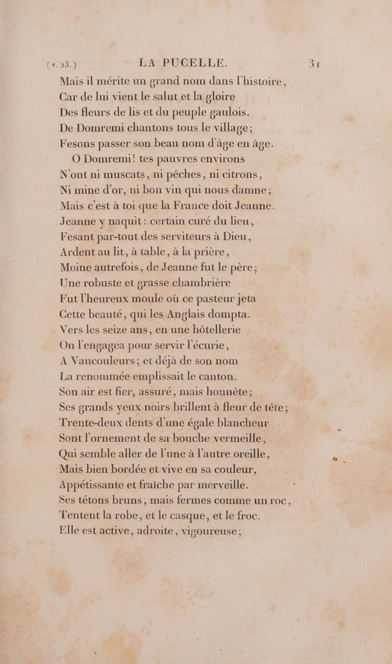 (v. 23.) LA PUCELLE. Mais il mérite un grand nom dans l'histoire, Car de lui vient le salut et la gloire Des fleurs de lis et du peuple gaulois. De Domremi chantons tous le village ; Fesons passer son beau nom d'âge en âge, O Domremi! tes pauvres environs N'ont ni muscats, ni pêches, ni citrons, Ni mine d'or, ni bon vin qui nous damne ; Mais c’est à toi que la France doit Jeanne. Jeanne y naquit: certain curé du lieu, Fesant par-tout des serviteurs à Dieu, Ardent au lit, à table, à la prière, Moine autrefois, de Jeanne fut le père; Une robuste et grasse chambrière Fut l'heureux moule où ce pasteur jeta Cette beauté, qui les Anglais dompta. Vers les seize ans, en une hôtellerie On l'engagea pour servir l'écurie, À Vaucouleurs ; et déjà de son nom La renommée emplissait le canton. Son air est fier, assuré, mais honnête ; Ses grands yeux noirs brillent à fleur de tête; Trente-deux dents d'une égale blancheur Sont l'ornement de sa bouche vermeille, Qui semble aller de l’une à l’autre oreille, Mais bien bordée et vive en sa couleur, Appétissante et fraîche par merveille. Ses tétons bruns, mais fermes comme un roc, Tentent la robe, et le casque, et le froc. Elle est active, adroite, vigoureuse; an