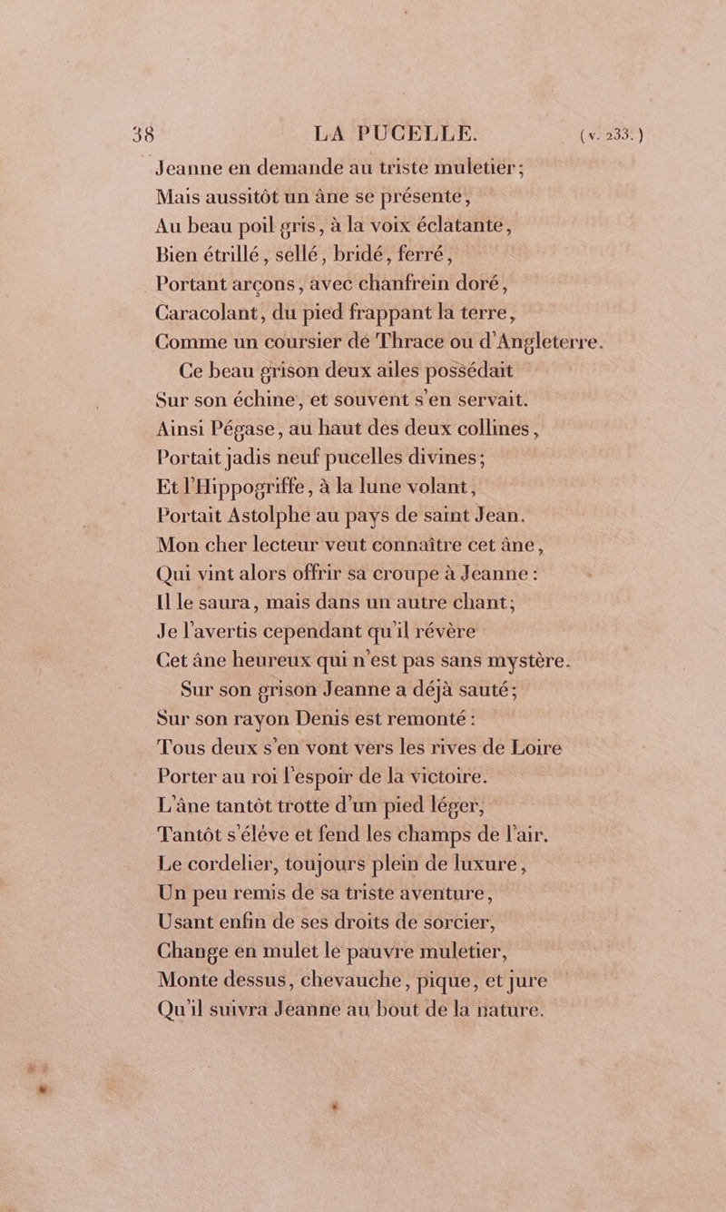 Jeanne en demande au triste muletier ; Mais aussitôt un âne se présente, Au beau poil gris, à la voix éclatante, Bien étrillé , sellé, bridé, ferré, Portant arçons, avec chanfrein doré, Caracolant, du pied frappant la terre, Comme un coursier dé Thrace ou d'Angleterre. Ce beau grison deux ailes possédait Sur son échine, et souvent s’en servait. Ainsi Pégase, au haut des deux collines, Portait jadis neuf pucelles divines; Et l'Hippogriffe, à la lune volant, Portait Astolphe au pays de saint Jean. Mon cher lecteur veut connaître cet âne, Qui vint alors offrir sa croupe à Jeanne : Il le saura, mais dans un autre chant: Je l’avertis cependant qu'il révère Cet âne heureux qui n'est pas sans mystère. Sur son grison Jeanne a déjà sauté; Sur son rayon Denis est remonté : Tous deux s’en vont vers les rives de Loire Porter au roi l'espoir de la victoire. L'âne tantôt trotte d'un pied léger, Tantôt s'élève et fend les champs de l’air. Le cordelier, toujours plein de luxure, Un peu remis de sa triste aventure, Usant enfin de ses droits de sorcier, Change en mulet le pauvre muletier, Monte dessus, chevauche, pique, et jure Qu'il suivra Jeanne au bout de la nature.