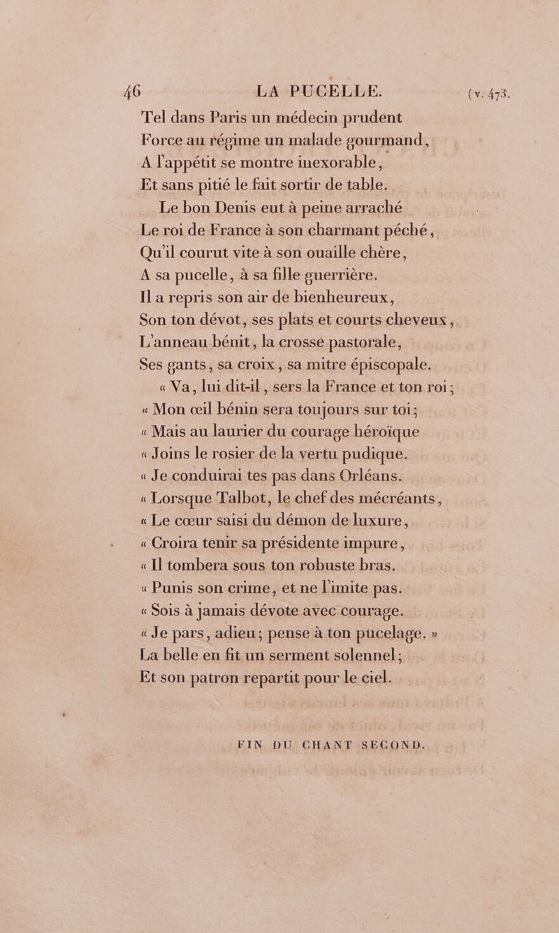 Tel dans Paris un médecin prudent Force au régime un malade gourmand, A l'appétit se montre inexorable, | Et sans pitié le fait sortir de table, Le bon Denis eut à peine arraché Le roi de France à son charmant péché, Qu'il courut vite à son ouaille chère, A sa pucelle, à sa fille guerrière. Il a repris son air de bienheureux, Son ton dévot, ses plats et courts cheveux, L'anneau bénit, la crosse pastorale, Ses gants, sa croix, sa mitre épiscopale. « Va, lui dit-il, sers la France et ton roi; « Mon œil bénin sera toujours sur toi; « Mais au laurier du courage héroïque « Joins le rosier de la vertu pudique. « Je conduirai tes pas dans Orléans. « Lorsque Talbot, le chef des mécréants, « Le cœur saisi du démon de luxure, « Croira tenir sa présidente impure, « Il tombera sous ton robuste bras. «“ Punis son crime, et ne limite pas. « Sois à jamais dévote avec courage. « Je pars, adieu; pense à ton pucelage, » La belle en fit un serment solennel; Et son patron repartit pour le ciel. FIN DU CHANT SECOND.