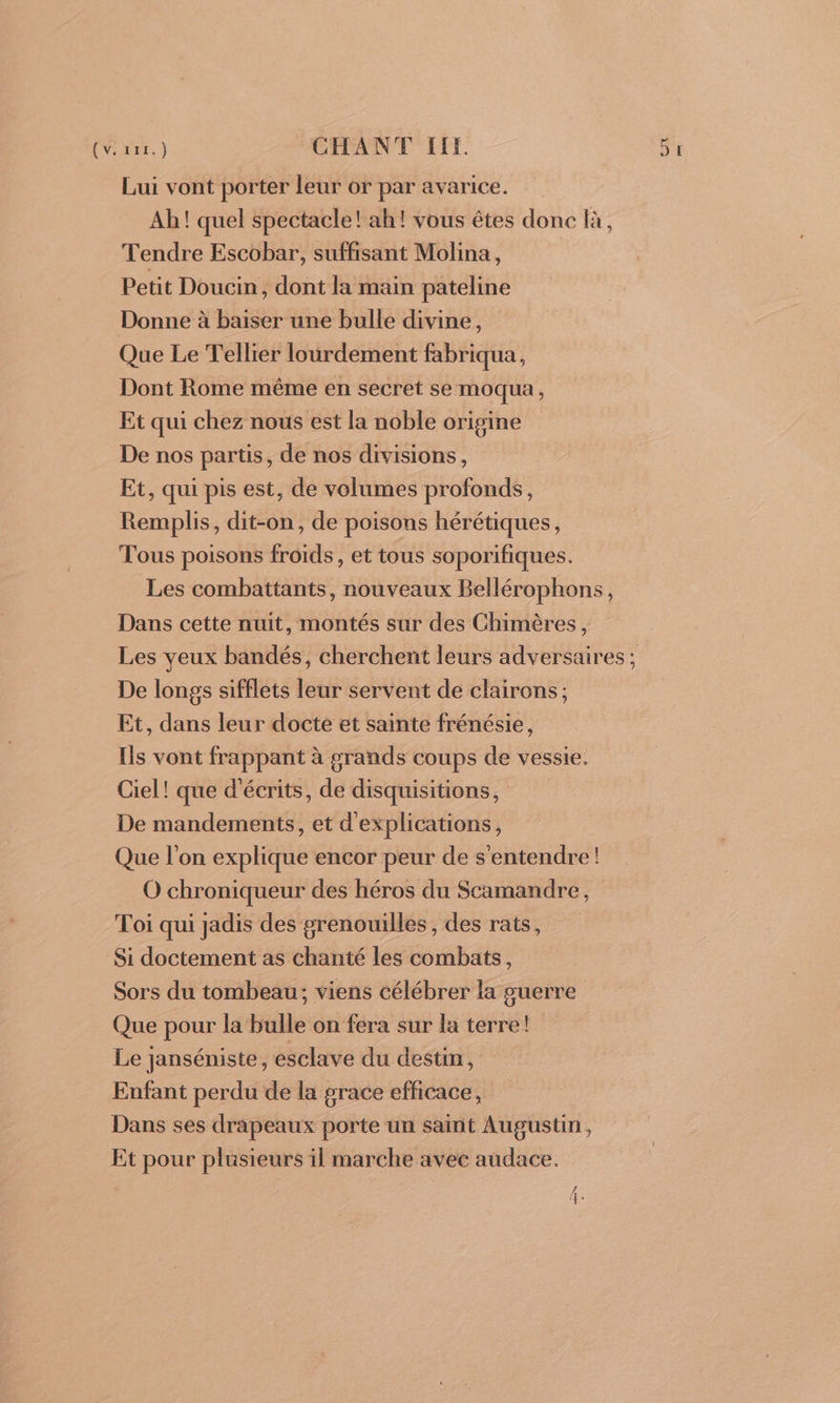 Lui vont porter leur or par avarice. Ah! quel spectacle! ah! vous êtes donc là, Tendre Escobar, suffisant Molina, Petit Doucin, dont la main pateline Donne à baiser une bulle divine, Que Le Tellier lourdement fabriqua, Dont Rome même en secret se moqua, Et qui chez nous est la noble origine De nos partis, de nos divisions, Et, qui pis est, de volumes profonds, Remplis, dit-on, de poisons hérétiques, Tous poisons froids, et tous soporifiques. Les combattants, nouveaux Bellérophons, Dans cette nuit, montés sur des Chimères, De longs sifflets leur servent de clairons; Et, dans leur docte et sainte frénésie, Ils vont frappant à grands coups de vessie. Ciel! que d'écrits, de disquisitions, De mandements, et d'explications, Que l’on explique encor peur de s'entendre! O chroniqueur des héros du Scamandre, Toi qui jadis des grenouilles, des rats, Si doctement as chanté les combats, Sors du tombeau; viens célébrer la guerre Que pour la bulle on fera sur la terre! Le janséniste, esclave du destin, Enfant perdu de la grace efficace, Dans ses drapeaux porte un saint Augustin, Et pour plusieurs il marche avec audace.