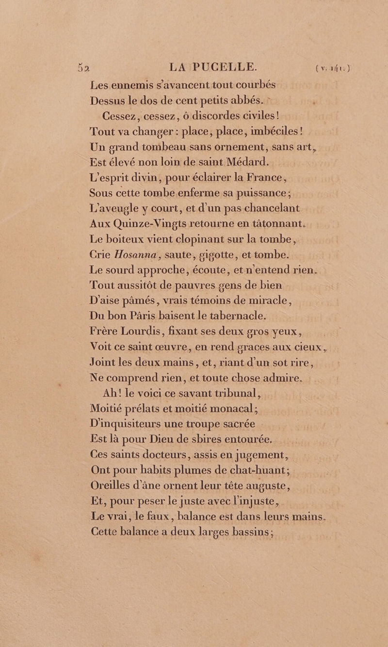 Les ennemis s’avancent tout courbés Dessus le dos de cent petits abbés. : | Cessez, cessez, Ô discordes civiles! Tout va changer : place, place, imbéciles! Un grand tombeau sans ornement, sans art, Est élevé non loin de saint Médard. L'esprit divin, pour éclairer la France, Sous cette tombe enferme sa puissance; L'aveugle y court, et d'un pas chancelant Aux Quinze-Vingts retourne en tâtonnant. Le boiteux vient clopinant sur la tombe, Crie Hosanna, saute, sigotte, et tombe. Le sourd approche, écoute, et n'entend rien. Tout aussitôt de pauvres gens de bien D'aise pâmés, vrais témoins de miracle, Du bon Pâris baisent le tabernacle. Frère Lourdis, fixant ses deux gros yeux, Voit ce saint œuvre, en rend graces aux cieux, Joint les deux mains, et, riant d’un sot rire, Ne comprend rien, et toute chose admire. Ah! le voici ce savant tribunal, Moitié prélats et moitié monacal ; D'inquisiteurs une troupe sacrée . Est là pour Dieu de sbires entourée. Ces saints docteurs, assis en jugement, Ont pour habits plumes de chat-huant; Oreilles d'âne ornent leur tête auguste, Et, pour peser le juste avec l'injuste, Le vrai, le faux, balance est dans leurs mains. Cette balance a deux larges bassins ;