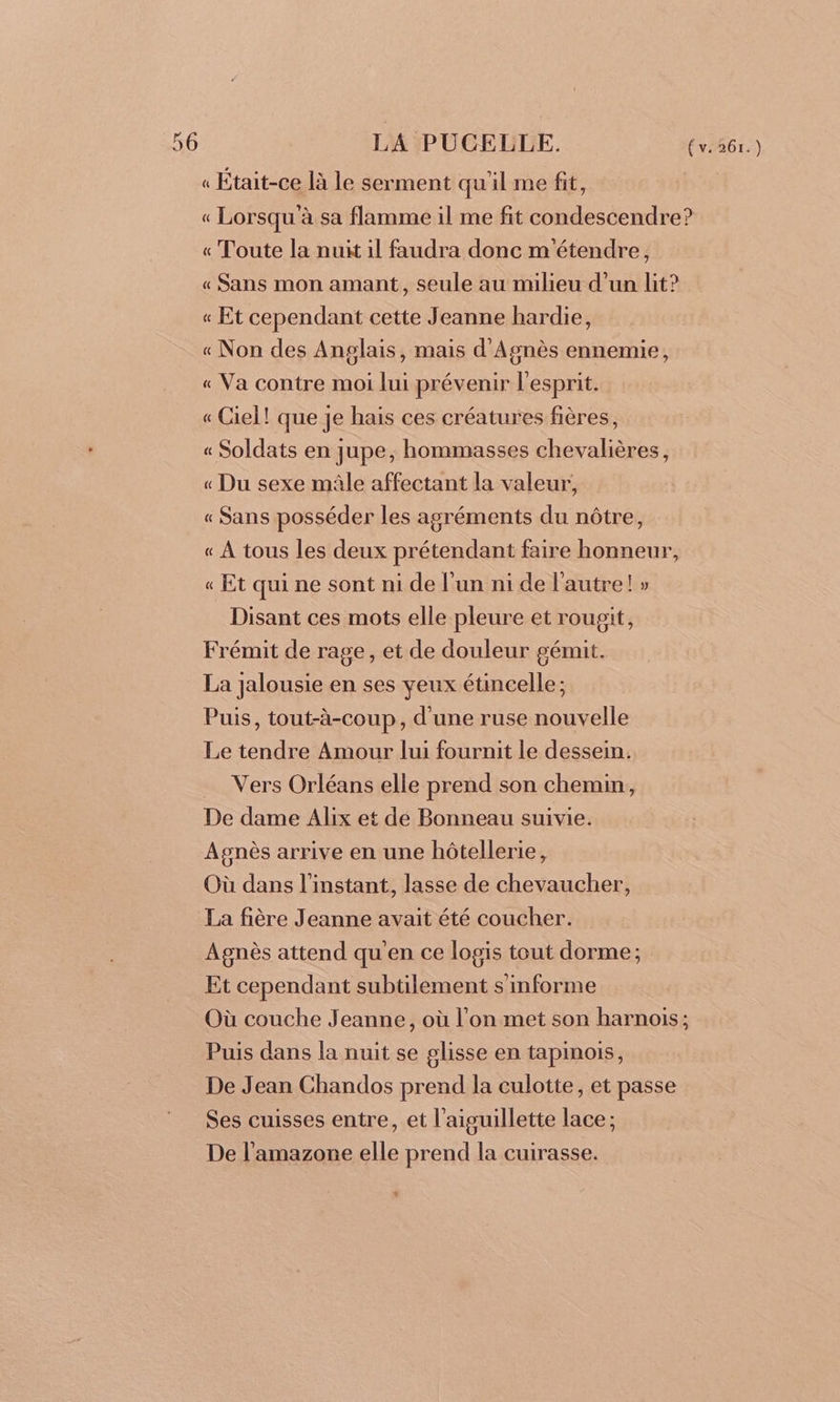 « Était-ce là le serment quil me fit, « Lorsqu à sa flamme il me fit condescendre? « Toute la nuit il faudra donc m'étendre, « Sans mon amant, seule au milieu d’un lit? « Et cependant cette Jeanne hardie, « Non des Anglais, mais d'Agnès ennemie, « Va contre moi lui prévenir l'esprit. « Ciel! que je hais ces créatures fières, « Soldats en jupe, hommasses chevalières, « Du sexe mâle affectant la valeur, « Sans posséder les agréments du nôtre, « À tous les deux prétendant faire honneur, « Et qui ne sont ni de l’un ni de l'autre! » Disant ces mots elle pleure et rougit, Frémit de rage, et de douleur gémit. La jalousie en ses yeux étincelle; Puis, tout-à-coup, d'une ruse nouvelle Le tendre Amour lui fournit le dessein. Vers Orléans elle prend son chemin, De dame Alix et de Bonneau suivie. Agnès arrive en une hôtellerie, Où dans l'instant, lasse de chevaucher, La fière Jeanne avait été coucher. Agnès attend qu'en ce logis tout dorme; Et cependant subtilement s'imforme Où couche Jeanne, où l'on met son harnois; Puis dans la nuit se glisse en tapinois, De Jean Chandos prend la culotte, et passe Ses cuisses entre, et l'aiguillette lace ; De l’amazone elle prend la cuirasse. +