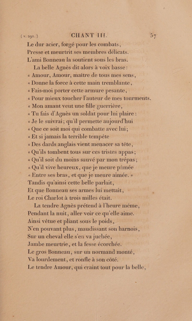 (v:29r:) CHANT RER Le dur acier, forgé pour les combats, Presse et meurtrit ses membres délicats. L'ami Bonneau la soutient sous les bras. La belle Agnès dit alors à voix basse: « Amour, Amour, maître de tous mes sens, « Donne la force à cette main tremblante, « Fais-moi porter cette armure pesante, « Mon amant veut une fille guerrière, « Tu fais d'Agnès un soldat pour lui plaire : « Je le suivrai; qu'il permette aujourd'hui « Que ce soït moi qui combatte avec lui; « Et si jamais la terrible tempête « Des dards anglais vient menacer sa tête, « Qu'ils tombent tous sur ces tristes appas ; « Qu'il soit du moins sauvé par mon trépas; « Qu'il vive heureux, que je meure pimée « Entre ses bras, et que je meure aimée. » Tandis qu'ainsi cette belle parlait, Et que Bonneau ses armes lui mettait, Le roi Charlot à trois milles était. La tendre Agnès prétend à l'heure méme, Pendant la nuit, aller voir ce qu'elle aime. Ainsi vêtue et pliant sous le poids, N'en pouvant plus, maudissant son harnois, Sur un cheval elle s'en va juchée, Jambe meurtrie, et la fesse écorchée. Le gros Bonneau, sur un normand monté, Va lourdement, et ronfle à son côté. Le tendre Amour, qui craint tout pour la belle,