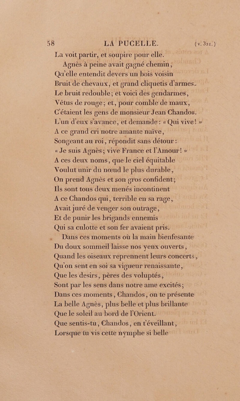 La voit partir, et soupire pour elle. Agnès à peine avait gagné chemin, Qrr'elle entendit devers un bois voisin Bruit de chevaux, et grand cliquetis d'armes. Le bruit redouble; et voici des gendarmes, Vêtus de rouge; et, pour comble de maux, C'étaient les sens de monsieur Jean Chandos. L'un d'eux s’avance, et demande : « Qui vive! » À ce grand cri notre amante naïve, Songeant au roi, répondit sans détour : « Je suis Asnès; vive France et l'Amour! » A ces deux noms, que le ciel équitable Voulut unir du nœud le plus durable, On prend Agnès et son gros confident; Ils sont tous deux menés incontinent A ce Chandos qui, terrible en sa rage, Avait juré de venger son outrage, Et de punir les brigands ennemis Qui sa culotte et son fer avaient pris. . Dans ces moments où la main bienfesante Du doux sommeil laisse nos yeux ouverts, Quand les oiseaux reprennent leurs concerts, Qu'on sent en soï sa vigueur renaissante, Que les desirs, pères des voluptés, Sont par les sens dans notre ame excités; Dans ces moments, Chandos, on te présente La belle Agnès, plus belle et plus brillante Que le soleil au bord de l'Orient. Que sentis-tu, Chandos, en t'éveillant, Lorsque tu vis cette nymphe si belle