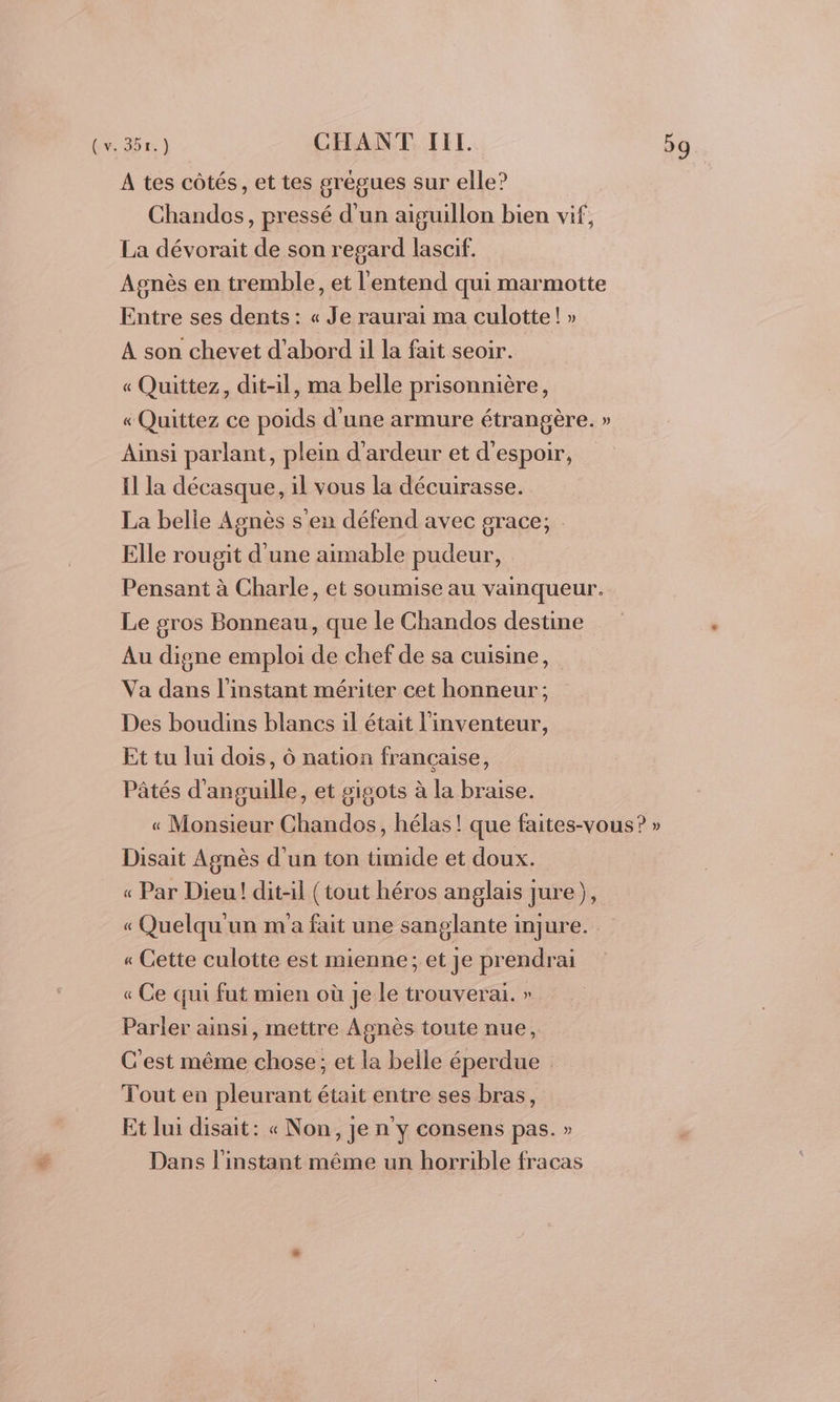 A tes côtés, et tes grégues sur elle? Chandos, pressé d’un aiguillon bien vif, La dévorait de son regard lascif. Agnès en tremble, et l'entend qui marmotte Entre ses dents: « Je raurai ma culotte! » A son chevet d'abord il la fait seoir. « Quittez, dit-il, ma belle prisonnière, « Quittez ce poids d'une armure étrangère. » Ainsi parlant, plein d’ardeur et d'espoir, Il la décasque, il vous la décuirasse. La belle Agnès s'en défend avec grace; Elle rougit d'une aimable pudeur, Pensant à Charle, et soumise au vainqueur. Le gros Bonneau, que le Chandos destine Au digne emploi de chef de sa cuisine, Va dans l'instant mériter cet honneur; Des boudins blancs il était l'inventeur, Et tu lui dois, Ô nation française, Pâtés d'anguille, et gigots à la braise. « Monsieur Chandos, hélas! que faites-vous? » Disait Agnès d’un ton timide et doux. « Par Dieu! dit-il (tout héros anglais jure), « Quelqu un m'a fait une sanglante injure. « Cette culotte est mienne; et je prendrai « Ce qui fut mien où Je Le trouverai. » Parler ainsi, mettre Agnès toute nue, C'est même chose; et la belle éperdue Tout en pleurant était entre ses bras, Et lui disait: « Non, je n'y consens pas. » Dans l'instant même un horrible fracas