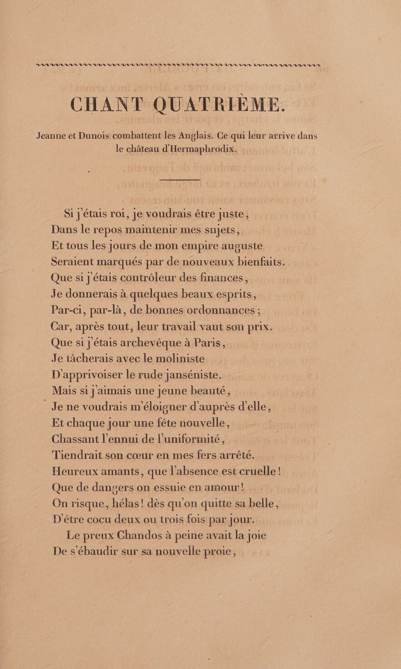 RAR AL RATE AN RL RL AL RAR RURAL ARR D DR EAU RL AR LL AR LATE LULU AUL CHANT QUATRIÈME. Jeanne et Dunois combattent les Anglais. Ce qui leur arrive dans le château d'Hermaphrodix. Si J étais roi, je voudrais être Juste, Dans le repos maïntenir mes sujets, Et tous les jours de mon empire auguste Seraient marqués par de nouveaux bienfaits. Que si J'étais contrôleur des finances, Je donnerais à quelques beaux esprits, Par-ci, par-là, de bonnes ordonnances ; Car, après tout, leur travail vaut son prix. Que si J'étais archevêque à Paris, Je tâcherais avec le moliniste D'apprivoiser le rude janséniste. Mais si j'aimais une jeune beauté, Je ne voudrais m'éloigner d'auprès d'elle, Et chaque jour une fête nouvelle, Chassant l'ennui de l'uniformité, Tiendrait son cœur en mes fers arrêté. Heureux amants, que l'absence est cruelle! Que de dangers on essuie en amour! On risque, hélas! dès qu'on quitte sa belle, D'être cocu deux ou trois fois par jour. Le preux Chandos à peine avait la joie De s'ébaudir sur sa nouvelle proie,