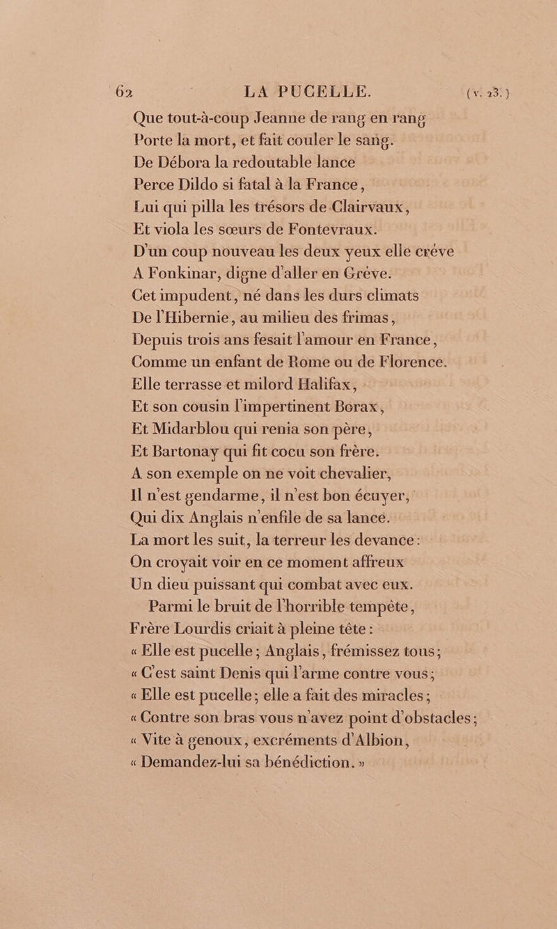 Que tout-à-coup Jeanne de rang en rang Porte la mort, et fait couler le sang. De Débora la redoutable lance Perce Dildo si fatal à la France, Lui qui pilla les trésors de Clairvaux, Et viola les sœurs de Fontevraux. D'un coup nouveau les deux yeux elle créve A Fonkinar, digne d'aller en Grève. Cet impudent, né dans les durs climats De l'Hibernie, au milieu des frimas, Depuis trois ans fesait l'amour en France, Comme un enfant de Rome ou de Florence. Elle terrasse et milord Halifax, Et son cousin l'impertinent Borax, Et Midarblou qui renia son père, Et Bartonay qui fit cocu son frère. A son exemple on ne voit chevalier, Il n'est gendarme, il n'est bon écuyer, Qui dix Anglais n'enfile de sa lance. La mort les suit, la terreur les devance: On croyait voir en ce moment affreux Un dieu puissant qui combat avec eux. Parmi le bruit de l'horrible tempête, Frère Lourdis criait à pleine tête : « Elle est pucelle ; Anglais, frémissez tous; « C'est saint Denis qui l'arme contre vous; « Elle est pucelle; elle a fait des miracles ; « Contre son bras vous n'avez point d'obstacles ; « Vite à genoux, excréments d'Albion, « Demandez-lui sa bénédiction. »