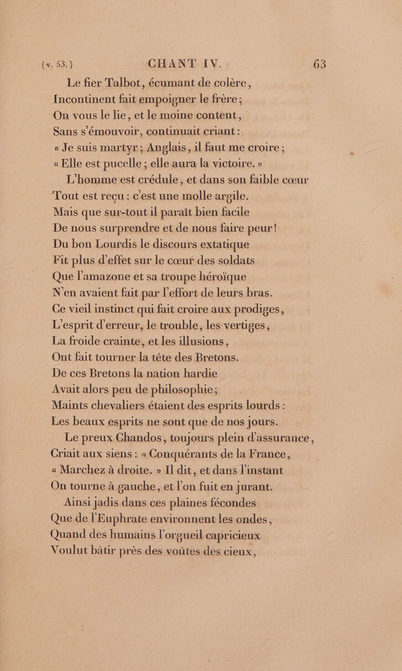 Le fier Talbot, écumant de colère, {ncontinent fait empoigner le frère ; On vous le lie, et le moine content, Sans s'émouvoir, continuait criant : « Je suis martyr; Anglais, il faut me croire ; « Elle est pucelle ; elle aura la victoire. » L'homme est crédule, et dans son faible cœur Tout est reçu : c'est une molle argile. Mais que sur-tout il paraît bien facile De nous surprendre et de nous faire peur! Du bon Lourdis le discours extatique Fit plus d'effet sur le cœur des soldats Que l'amazone et sa troupe héroïque N'en avaient fait par l'effort de leurs bras. Ce vieil instinct qui fait croire aux prodiges, L'esprit d'erreur, le trouble, les vertiges, La froide crainte, et les illusions, Ont fait tourner la tête des Bretons. De ces Bretons la nation hardie Avait alors peu de philosophie; Maints chevaliers étaient des esprits lourds : Les beaux esprits ne sont que de nos jours. Le preux Chandos, toujours plein d'assurance, Criait aux siens : « Conquérants de la France, « Marchez à droite. » Il dit, et dans l'instant On tourne à gauche, et l'on fuit en jurant. Ainsi jadis dans ces plaines fécondes Que de l'Euphrate environnent les ondes, Quand des humains l'orgueil capricieux Voulut bâtir près des voûtes des cieux,