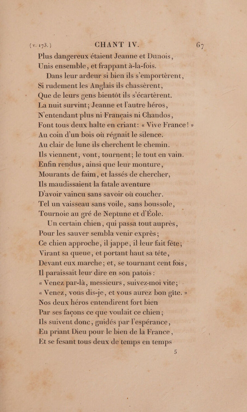 Plus dangereux étaient Jeanne et Dunois, Unis ensemble, et frappant à-la-fois. Dans leur ardeur si bien ils s'emportèrent, Si rudement les Anplais ils chassèrent, Que de leurs gens bientôt ils s'écartèrent. La nuit survint; Jeanne et l'autre héros, N'entendant plus ni Français ni Chandos, Font tous deux halte en criant: « Vive France! » Au coin d'un bois où régnait le silence. Au clair de lune ils cherchent le chemin. Ils viennent, vont, tournent; le tout en vain. Enfin rendus, ainsi que leur monture, Mourants de faim, et lassés de chercher, Ils maudissaient la fatale aventure D'avoir vaincu sans savoir où coucher. Tel un vaisseau sans voile, sans boussole, Tournoie au gré de Neptune et d'Éole. Un certain chien, qui passa tout auprès, Pour les sauver sembla venir exprès; Ce chien approche, il jappe, il leur fait fête; Virant sa queue, et portant haut sa tête, Devant eux marche; et, se tournant cent fois, I] paraissait leur dire en son patois : « Venez par-là, messieurs, suivez-moi vite; « Venez, vous dis-je, et vous aurez bon gîte. » Nos deux héros entendirent fort bien Par ses façons ce que voulait ce chien ; Ils suivent donc, guidés par l'espérance, En priant Dieu pour le bien de la France, Et se fesant tous deux de temps en temps 5