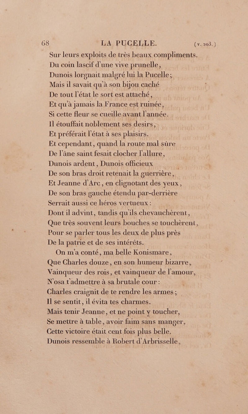 _ Sur leurs exploits de très beaux compliments. Du coin lascif d'une vive prunelle, Dunois lorgnait malgré lui la Pucelle; Mais il savait qu'à son bijou caché De tout l'état le sort est attaché, Et qu'à jamais la France est ruinée, Si cette fleur se cueille avant l'année. Il étouffait noblement ses desirs, Et préférait l'état à ses plaisirs. Et cependant, quand la route mal sûre De l’âne saint fesait clocher l'allure, Dunois ardent, Dunois officieux De son bras droit retenait la guerrière, | Et Jeanne d'Arc, en clignotant des yeux, De son bras gauche étendu par-derrière Serrait aussi ce héros vertueux : Dont il advint, tandis qu'ils chevauchèrent, Que très souvent leurs bouches se touchèrent, Pour se parler tous les deux de plus près De la patrie et de ses intérêts. On m'a conté, ma belle Konismare, Que Charles douze, en son humeur bizarre, Vainqueur des rois, et vainqueur de l'amour, N'osa t admettre à sa brutale cour : Charles craignit de te rendre les armes; Il se sentit, il évita tes charmes. Mais tenir Jeanne, et ne point y toucher, Se mettre à table, avoir faim sans manger, Cette victoire était cent fois plus belle. Dunois ressemble à Robert d'Arbrisselle,