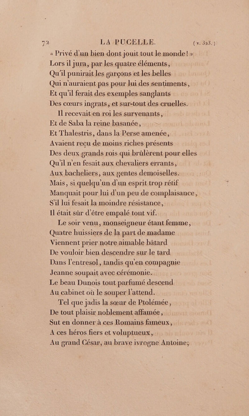 « Privé d'un bien dont jouit tout le monde!» Lors il jura, par les quatre éléments, Qu'il punirait les #arçons et les belles Qui n'auraient pas pour lui des sentiments, Et qu'il ferait des exemples sanglants Des cœurs ingrats, et sur-tout des cruelles. Il recevait en roi les survenants, Et de Saba la reine basanée, Et Thalestris, dans la Perse amenée, Avaient reçu de moins riches présents Des deux grands rois qui brülèrent pour elles Qu'il n'en fesait aux chevaliers errants, Aux bacheliers, aux gentes demoiselles. Mais, si quelqu un d'un esprit trop rétif Manquait pour lui d'un peu de complaisance, S'il lui fesait la moindre résistance, Il était sûr d'être empalé tout vif. Le soir venu, monseigneur étant femme, Quatre huissiers de la part de madame Viennent prier notre aimable bâtard De vouloir bien descendre sur le tard Dans l’entresol, tandis qu'en compagnie Jeanne soupait avec cérémonie. Le beau Dunois tout parfumé descend Au cabinet où le souper l'attend. Tel que jadis la sœur de Ptolémée, De tout plaisir noblement affamée, Sut en donner à ces Romains fameux, À ces héros fiers et voluptueux, : Au grand César, au brave ivrogne Antoine;