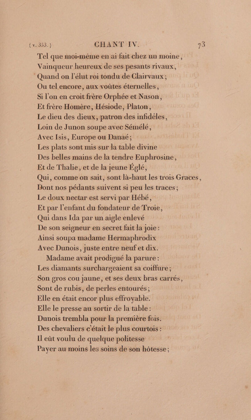 Tel que moi-méme en ai fait chez un moine, Vainqueur heureux de ses pesants rivaux, Quand on l’élut roi tondu de Clairvaux ; Ou tel encore, aux voûtes éternelles, Si l'on en croit frère Orphée et Nason, Et frère Homère, Hésiode, Platon, Le dieu des dieux, patron des infideles, Loin de Junon soupe avec Sémélé, Avec Isis, Europe ou Danaé; Les plats sont mis sur la table divine Des belles mains de la tendre Euphrosine, Et de Thalie, et de la jeune Églé, Dont nos pédants suivent si peu les traces; Le doux nectar est servi par Hébé, : Et par l'enfant du fondateur de Troie, Qui dans Ida par un aigle enlevé De son seigneur en secret fait la Joie : Ainsi soupa madame Hermaphrodix Avec Dunois, juste entre neuf et dix. Madame avait prodigué la parure : Les diamants surchargeaient sa coiffure ; Son gros cou jaune, et ses deux bras carrés, Sont de rubis, de perles entourés; Elle en était encor plus effroyable. Elle le presse au sortir de la table : Dunois trembla pour la première fois. Des chevaliers c'était le plus courtois : Il eût voulu de quelque politesse Payer au moins les soins de son hôtesse;