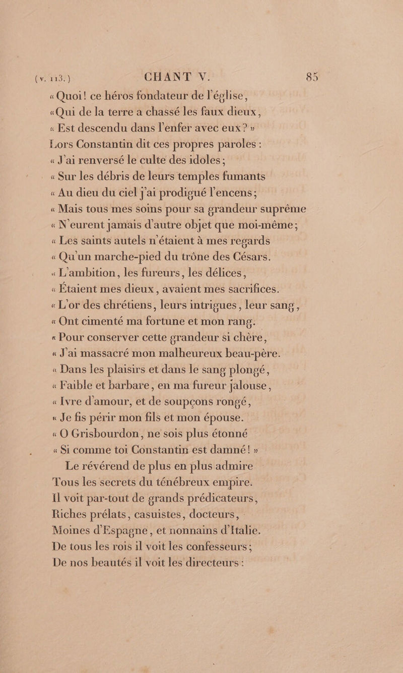 « Quoi! ce héros fondateur de l'église, «Qui de la terre a chassé les faux dieux, « Est descendu dans l'enfer avec eux? » Lors Constantin dit ces propres paroles : « J'ai renversé le culte des idoles; « Sur les débris de leurs temples fumants « Au dieu du ciel j'ai prodigué l’encens; « Mais tous mes soins pour sa grandeur suprême « N eurent jamais d'autre objet que moi-même ; « Les saints autels n'étaient à mes regards « Qu'un marche-pied du trône des Césars. « L'ambition, les fureurs, les délices, « Étaient mes dieux, avaient mes sacrifices. « L'or des chrétiens, leurs intrigues, leur sang, « Ont cimenté ma fortune et mon rang. « Pour conserver cette grandeur si chère, « J'ai massacré mon malheureux beau-père. « Dans les plaisirs et dans le sang plongé, « Faible et barbare, en ma fureur jalouse, « [vre d'amour, et de soupçons rongé, « Je fis périr mon fils et mon épouse. « O Grisbourdon, ne sois plus étonné « Si comme toi Constantin est damné! » Le révérend de plus en plus admire Tous les secrets du ténébreux empire. Il voit par-tout de grands prédicateurs, Riches prélats, casuistes, docteurs, : Moines d'Espagne, et nonnains d'Italie. De tous les rois il voit les confesseurs; De nos beautés il voit les directeurs :