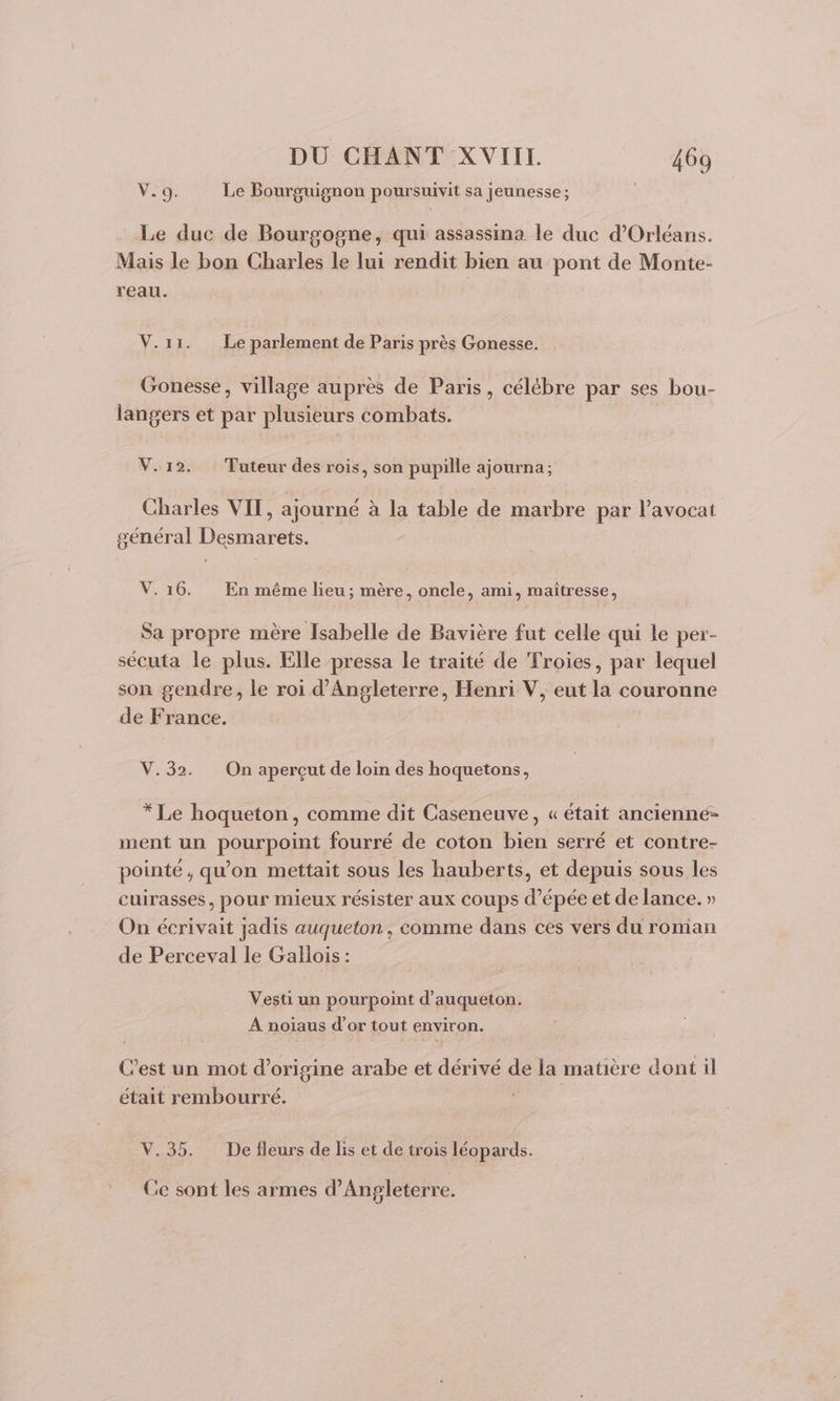 Vo Le Bourguignon poursuivit sa jeunesse; Le duc de Bourgogne, qui assassina le duc d'Orléans. Mais le bon Charles le lui rendit bien au pont de Monte- reau. V.11. Le parlement de Paris près Gonesse. Gonesse, village auprès de Paris, célébre par ses bou- langers et par plusieurs combats. V.12. Tuteur des rois, son pupille ajourna; Charles VIT, ajourné à la table de marbre par l'avocat général Desmarets. V.16. En même lieu; mère, oncle, ami, maîtresse, Sa propre mère Isabelle de Bavière fut celle qui le per- sécuta le plus. Elle pressa le traité de Troies, par lequel son gendre, le roi d'Angleterre, Henri V, eut la couronne de France. V.32. On apercçut de loin des hoquetons, * Le hoqueton, comme dit Caseneuve, « était ancienné- ment un pourpoint fourré de coton bien serré et contre- pointé, qu'on mettait sous les hauberts, et depuis sous les cuirasses, pour mieux résister aux coups d'épée et de lance. » On écrivait jadis auqueton, comme dans ces vers du roman de Perceval le Gallois: Vesti un pourpoint d’auqueton. A noïaus d’or tout environ. C’est un mot d’origine arabe et dérivé de la matière dont il était rembourré. V,.95. De fleurs de lis et de trois léopards. Ce sont les armes d'Angleterre.