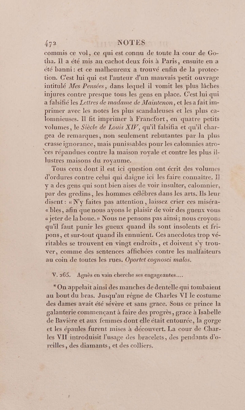 fao ue NOTES commis ce vol, ce qui est connu de toute la cour de Go- tha. Il a été mis au cachot deux fois à Paris, ensuite en a été banni: et ce malheureux a trouvé enfin de la protec- tion. C’est lui qui est l’auteur d’un mauvais petit ouvrage intitulé Mes Pensées, dans lequel il vomit les plus lâches injures contre presque tous les gens en place. C’est lui qui a falsifié les Lettres de madame de Maintenon, et les a fait im- primer avec les notes les plus scandaleuses et les plus ca- lomnieuses. Il fit imprimer à Francfort, en quatre petits volumes, le Siècle de Louis XIV, qu’il falsifia et qu'il char- gea de remarques, non seulement rebutantes par la plus crasse ignorance, mais punissables pour les calomnies atro- ‘ces répandues contre la maison royale et contre les plus il- lustres maisons du royaume. Tous ceux dont il est ici question ont écrit des volumes d’ordures contre celui qui daigne ici les faire connaitre, fl y a des gens qui sont bien aïses de voir insulter, calomnier, par des gredins, les hommes célébres dans les arts. Ils leur disent : « N’y faites pas attention, laissez crier ces miséra- « bles, afin que nous ayons le plaisir de voir des gueux vous « Jeter de la boue.» Nous ne pensons pas ainsi; nous croyons qu'il faut punir les gueux quand ils sont insolents et fri- pons, et sur-tout quand ils ennuient. Ces anecdotes trop vé- ritables se trouvent en vingt endroits, et doivent s’y trou- ver, comme des sentences affichées contre les malfaiteurs au coin de toutes les rues. Oportet cognosci malos. V. 265. Agnès en vain cherche ses engageantes…. * On appelait ainsi des manches de dentelle qui tombaient au bout du bras. Jusqu’au régne de Charles VI le costume des dames avait été sévère et sans grace. Sous ce prince la galanterie commençant à faire des progrès, grace à Isabelle de Bavière et aux femmes dont elle était entourée, la gorge et les épaules furent mises à découvert. La cour de Char- les VIT introduisit l’usage des bracelets, des pendants d’o- reilles, des diamants, et des colliers.