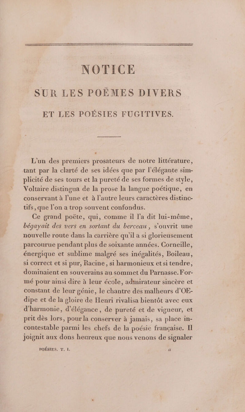 NOTICE SUR LES POËÈMES DIVERS ET LES POÉSIES FUGITIVES. L'un des premiers prosateurs de notre littérature, tant par la clarté de ses idées que par l’élégante sim- plicité de ses tours et la pureté de ses formes de style, Voltaire distingua de la prose la langue poétique, en conservant à l’une et à l’autre leurs caractères distinc- tifs, que l’on a trop souvent confondus. Ce grand poëte, qui, comme il l’a dit lui-même, bégayait des vers en sortant du berceau , s'ouvrit une nouvelle route dans la carrière qu’il a si glorieusement parcourue pendant plus de soixante années. Corneille, énergique et sublime malgré ses inégalités, Boileau, si correct et si pur, Racine, si harmonieux etsitendre, dominaient en souverains au sommet du Parnasse.For- mé pour ainsi dire à leur école, admirateur sincère et constant de leur génie, le chantre dés malheurs d'OE- dipe et de la gloire de Henri rivalisa bientôt avec eux d'harmonie, d'élégance, de pureté et de vigueur, et prit dès lors, pour la conserver à jamais, sa place in- contestable parmi les chefs de la poésie française. Il Joignit aux dons heureux que nous venons de signaler