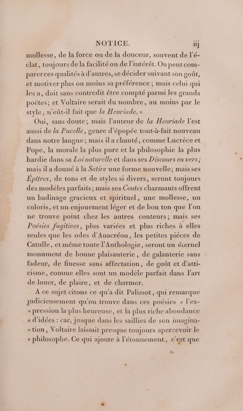 mollesse, de la force ou de la douceur, souvent de l’é- clat, toujours de la facilité ou de l'intérêt. On peut com- parer ces qualités à d’autres, se décider suivant son goût, et motiver plus ou moins sa préférence ; mais celui qui les a, doit sans contredit être compté parmi les grands poëtes; et Voltaire serait du nombre, au moins par le style, n’eût-il fait que la Henriade. » Oui, sans doute; mais l’auteur de la Henriade l'est aussi de la Pucelle, genre d’épopée tout-à-fait nouveau dans notre langue; mais il a chanté, comme Lucréce et Pope, la morale la plus pure et la philosophie la plus hardie dans sa Loi naturelle et dans ses Discours en vers; mais il a donné à la Satire une forme nouvelle; mais ses | Épitres, de tons et de styles si divers, seront toujours des modèles parfaits; mais ses Contes charmants offrent un badinage gracieux et spirituel, une mollesse, un coloris, et un enjouement léger et de bon ton que l'on ne trouve point chez les autres conteurs; mais ses Poésies fugitives, plus variées et plus riches à elles seules que les odes d’Anacréon, les petites pièces de Catulle, et même toute l'Antholosie, seront un éternel monument de bonne plaisanterie , de galanterie sans fadeur, de finesse sans affectation, de goût et d’atti- cisme, comme elles sont un modéle parfait dans l’art de louer, de plaire, et de charmer. À ce sujet citons ce qu'a dit Palissot, qui remarque judicieusement qu’on trouve dans ces poésies « l’ex- « pression la plus heureuse, et la plus riche abondance « d'idées : car, jusque dans les saillies de son imagina- «ton, Voltaire laissait presque toujours apercevoir le « philosophe. Ce qui ajoute à l'étonnement, c'est que d