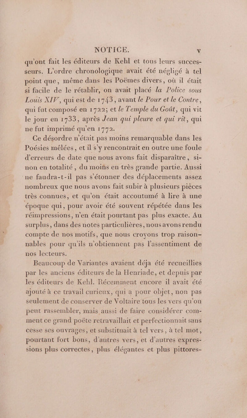 qu'ont fait les éditeurs de Kehl et tous leurs succes- seurs. L'ordre chronologique avait été négligé à tel point que, même dans les Poëmes divers, où il était si facile de le rétablir, on avait placé la Police sous Louis XIV, qui est de 1743, avant le Pour et le Contre, qui fut composé en 1722; et le Temple du Goût, qui vit le jour en 1733, après Jean qui pleure et qui rit, qui ne fut imprimé qu'en 1772. Ce désordre n'était pas moins remarquable dans les Poésies mêlées, et il s'y rencontrait en outre une foule d'erreurs de date que nous avons fait disparaître, si- nôn en totalité, du moins en très grande partie. Aussi ne faudra-t-il pas s'étonner des déplacements assez nombreux que nous avons fait subir à plusieurs piéces très connues, et qu'on était accoutumé à lire à une époque qui, pour avoir été souvent répétée dans les réimpressions, n'en était pourtant pas plus exacte. Âu surplus, dans des notes particulières, nous avons rendu compte de nos motifs, que nous croyons trop raison- nables pour qu'ils n'obtiennent pas l’assentiment de nos lecteurs. Beaucoup de Variantes avaient déja été recueillies par les anciens éditeurs de la Henriade, et depuis par les éditeurs de Kehl. Récemment encore il avait été ajouté à ce travail curieux, qui a pour objet, non pas seulement de conserver de Voltaire tous les vers qu'on peut rassembler, mais aussi de faire considérer com- ment ce grand poëte retravaillait et perfectionnait sans cesse ses ouvrages, et substituait à tel vers, à tel mot, pourtant fort bons, d’autres vers, et d’autres expres- sions plus correctes, plus élégantes et plus pittores-