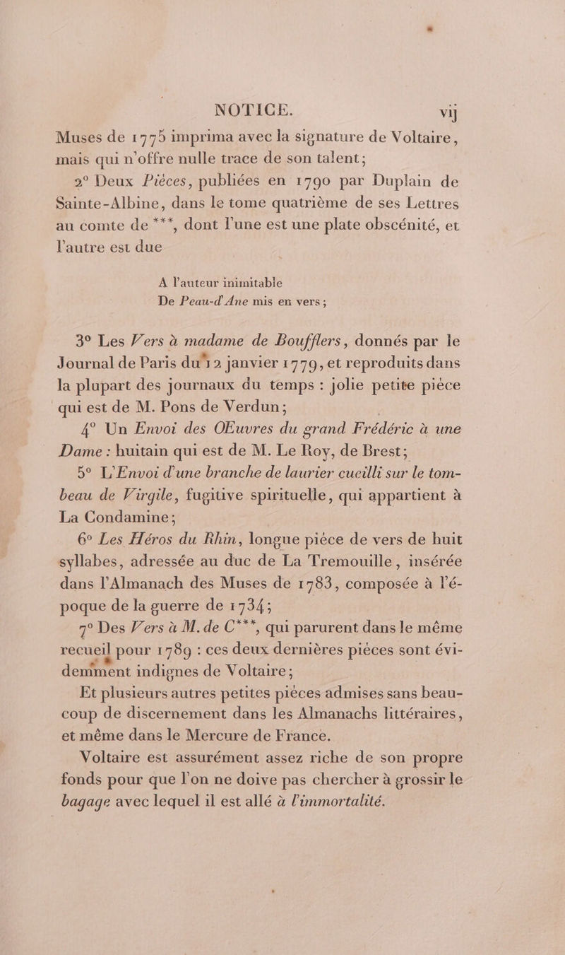 Muses de 1779 imprima avec la signature de Voltaire, mais qui n'offre nulle trace de son talent; 2° Deux Pièces, publiées en 1790 par Duplain de Sainte-Albine, dans le tome quatrième de ses Lettres au comte de “**, dont l’une est une plate obscénité, et l’autre est due À l’auteur inimitable De Peau-d Ane mis en vers; 3° Les Vers à madame de Boufflers, donnés par le Journal de Paris du” 2 Janvier 1779, et reproduits dans la plupart des journaux du temps : jolie petite pièce qui est de M. Pons de Verdun; 4° Un Envoi des OEuvres du grand F édérie à une Dame : huitain qui est de M. Le Roy, de Brest; 5° L'Envoi d'une branche de laurier cueilli sur le tom- beau de Virgile, fugiuve spirituelle , qui appartient à La Condamine; | 6° Les Héros du Rhin, longue pièce de vers de huit syllabes, adressée au duc La Tremouille, insérée dans l’Almanach des Muses de 1783, composée à à l’é- poque de la guerre de 1734; 7° Des V’ers à M. de C°*”, qui parurent dans le même recueil pour 1789 : ces deux dernières pièces sont évi- demment indignes de Voltaire; | Et plusieurs autres petites pièces admises sans beau- coup de discernement dans les Almanachs littéraires, et même dans le Mercure de France. Voltaire est assurément assez riche de son propre fonds pour que l’on ne doive pas chercher à grossir le bagage avec lequel il est allé à l’immortalité.