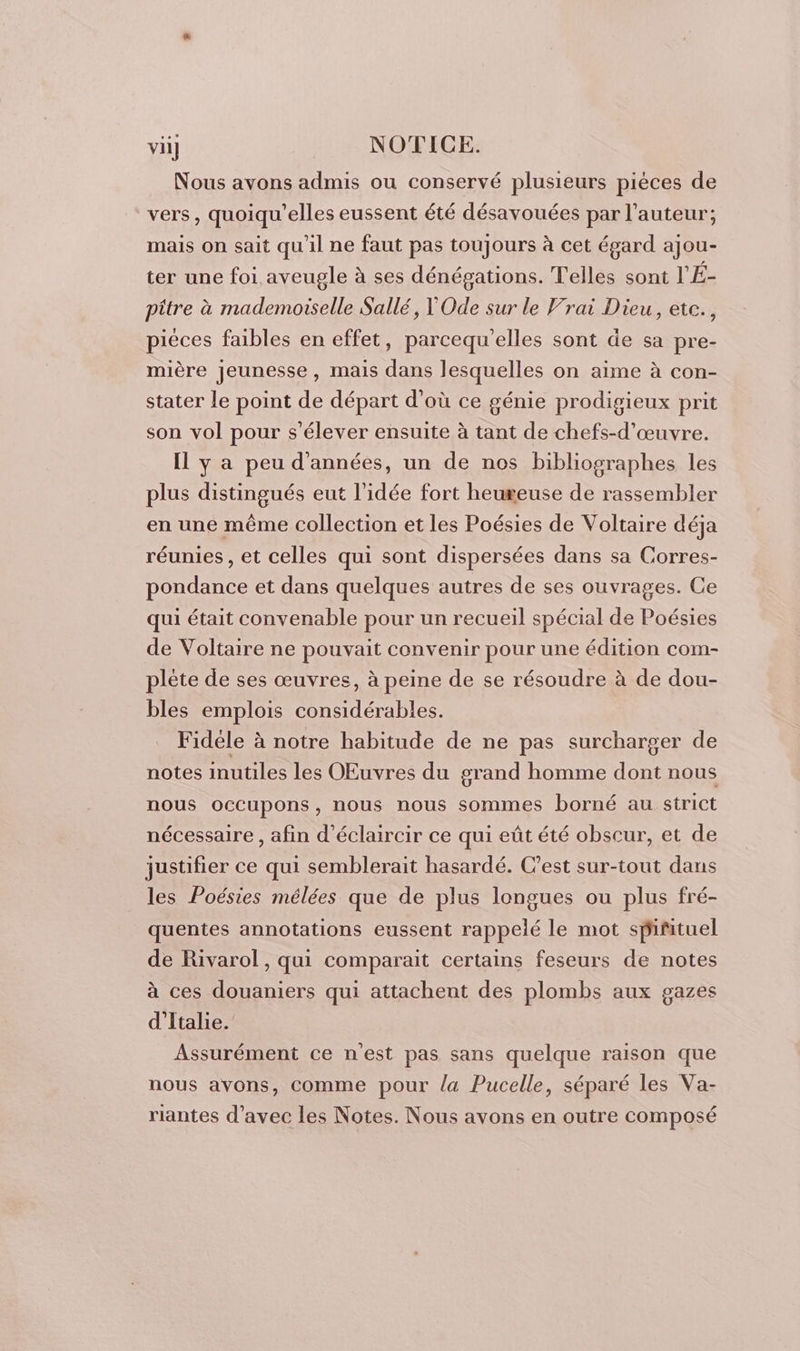 Nous avons admis ou conservé plusieurs piéces de vers, quoiqu’elles eussent été désavouées par l’auteur; mais on sait qu'il ne faut pas toujours à cet égard ajou- ter une foi. aveugle à ses dénégations. Telles sont l'É- pître à mademoiselle Sallé, Ode sur le Vrai Dieu, etc., piéces faibles en effet, parcequ'elles sont de sa pre- mière jeunesse, mais dans lesquelles on aime à con- stater le point de départ d’où ce génie prodigieux prit son vol pour s'élever ensuite à tant de chefs-d’œuvre. Il y a peu d'années, un de nos bibliographes les plus distingués eut l’idée fort heureuse de rassembler en une même collection et les Poésies de Voltaire déja réunies, et celles qui sont dispersées dans sa Corres- pondance et dans quelques autres de ses ouvrages. Ce qui était convenable pour un recueil spécial de Poésies de Voltaire ne pouvait convenir pour une édition com- plète de ses œuvres, à peine de se résoudre à de dou- bles emplois considérables. Fidele à notre habitude de ne pas surcharger de notes inutiles les OEuvres du grand homme dont nous nous occupons, nous nous sommes borné au strict nécessaire , afin d’éclaircir ce qui eût été obscur, et de justifier ce qui semblerait hasardé. C’est sur-tout dans les Poésies mélées que de plus longues ou plus fré- quentes annotations eussent rappelé le mot spifituel de Rivarol, qui comparait certains feseurs de notes à ces douaniers qui attachent des plombs aux gazes d'Italie. Assurément ce n'est pas sans quelque raison que nous avons, comme pour la Pucelle, séparé les Va- riantes d'avec les Notes. Nous avons en outre composé