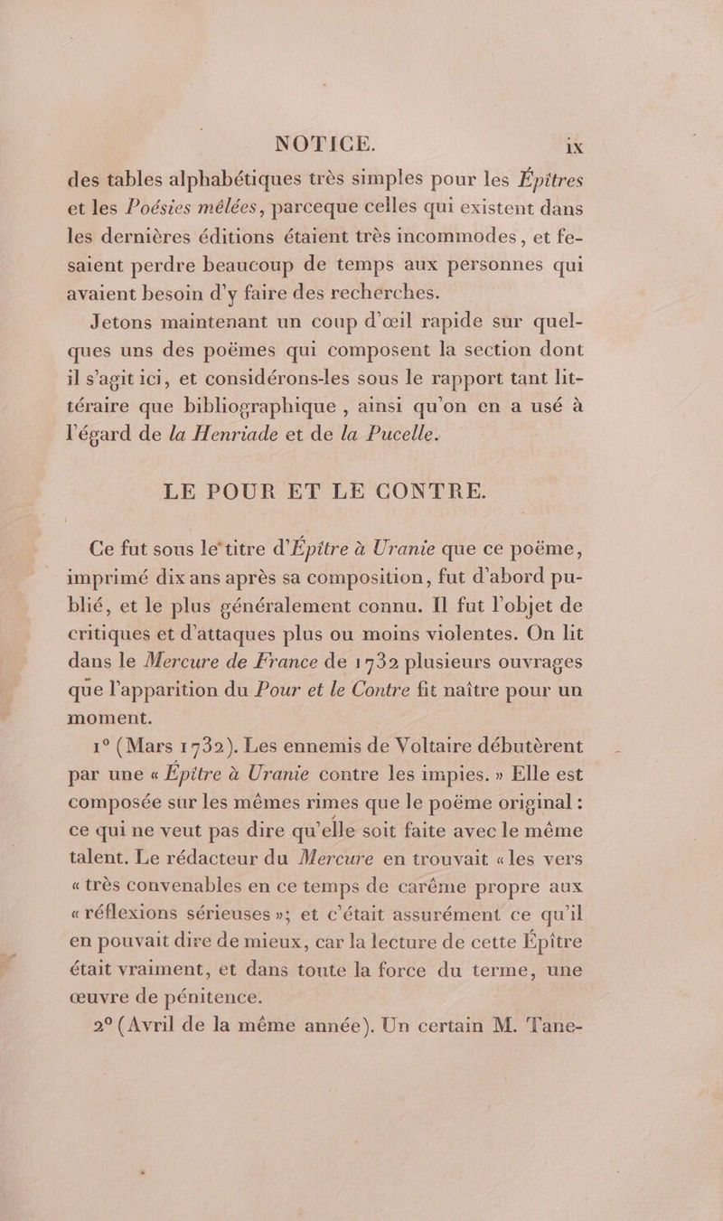 des tables alphabétiques très simples pour les Épitres et les Poésies mélées, parceque celles qui existent dans les dernières éditions étaient très incommodes, et fe- saient perdre beaucoup de temps aux personnes qui avaient besoin d’y faire des recherches. Jetons maintenant un coup d'œil rapide sur quel- ques uns des poëmes qui composent la section dont il s’agit ici, et considérons-les sous le rapport tant lit- téraire que bibliographique , ainsi qu'on en a usé à l'égard de la Henriade et de la Pucelle. LE POUR ET LE CONTRE. Ce fut sous le‘titre d'Épitre à Uranie que ce poëme, imprimé dix ans après sa composition, fut d'abord pu- blié, et le plus généralement connu. Il fut l'objet de critiques et d'attaques plus ou moins violentes. On lit dans le Mercure de France de 1732 plusieurs ouvrages qu e l'apparition du Pour et le Contre fit naître pour un moment. 1° (Mars 1732). Les ennemis de Voltaire débutèrent par une « Épitre à Uranie contre les impies. » Elle est composée sur les mêmes rimes que le poëme original : ce qui ne veut pas dire qu’elle soit faite avec le même talent. Le rédacteur du Mercure en trouvait «les vers «très convenables en ce temps de carême propre aux « réflexions sérieuses »; et c'était assurément ce qu'il en pouvait dire de mieux, car la lecture de cette Épître était vraiment, et dans toute la force du terme, une œuvre de pénitence. 2° (Avril de la même année). Un certain M. Fane-